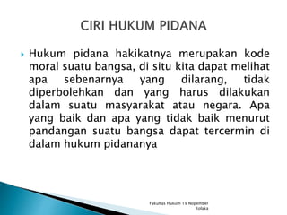 Hukum pidana hakikatnya merupakan kode
moral suatu bangsa, di situ kita dapat melihat
apa sebenarnya yang dilarang, tidak
diperbolehkan dan yang harus dilakukan
dalam suatu masyarakat atau negara. Apa
yang baik dan apa yang tidak baik menurut
pandangan suatu bangsa dapat tercermin di
dalam hukum pidananya
Fakultas Hukum 19 Nopember
Kolaka
 