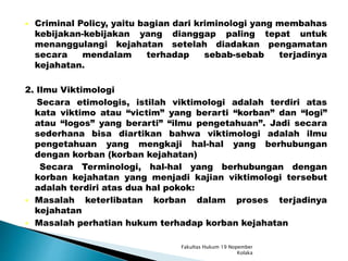  Criminal Policy, yaitu bagian dari kriminologi yang membahas
kebijakan-kebijakan yang dianggap paling tepat untuk
menanggulangi kejahatan setelah diadakan pengamatan
secara mendalam terhadap sebab-sebab terjadinya
kejahatan.
2. Ilmu Viktimologi
Secara etimologis, istilah viktimologi adalah terdiri atas
kata viktimo atau “victim” yang berarti “korban” dan “logi”
atau “logos” yang berarti” “ilmu pengetahuan”. Jadi secara
sederhana bisa diartikan bahwa viktimologi adalah ilmu
pengetahuan yang mengkaji hal-hal yang berhubungan
dengan korban (korban kejahatan)
Secara Terminologi, hal-hal yang berhubungan dengan
korban kejahatan yang menjadi kajian viktimologi tersebut
adalah terdiri atas dua hal pokok:
 Masalah keterlibatan korban dalam proses terjadinya
kejahatan
 Masalah perhatian hukum terhadap korban kejahatan
Fakultas Hukum 19 Nopember
Kolaka
 
