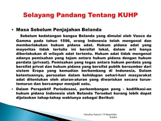  Masa Sebelum Penjajahan Belanda
Sebelum kedatangan bangsa Belanda yang dimulai oleh Vasco da
Gamma pada tahun 1596, orang Indonesia telah mengenal dan
memberlakukan hukum pidana adat. Hukum pidana adat yang
mayoritas tidak tertulis ini bersifat lokal, dalam arti hanya
diberlakukan di wilayah adat tertentu. Hukum adat tidak mengenal
adanya pemisahan yang tajam antara hukum pidana dengan hukum
perdata (privaat). Pemisahan yang tegas antara hukum perdata yang
bersifat privat dan hukum pidana yang bersifat publik bersumber dari
sistem Eropa yang kemudian berkembang di Indonesia. Dalam
ketentuannya, persoalan dalam kehidupan sehari-hari masyarakat
adat ditentukan oleh aturan-aturan yang diwariskan secara turun-
temurun dan bercampur menjadi satu.
 Dalam Perspektif Periodesasi, perkembangan peng - kodifikasi-an
hukum pidana Indonesia oleh Belanda Tersebut kurang lebih dapat
dijelaskan tahap-tahap waktunya sebagai Berikut:
Fakultas Hukum 19 Nopember
Kolaka
 