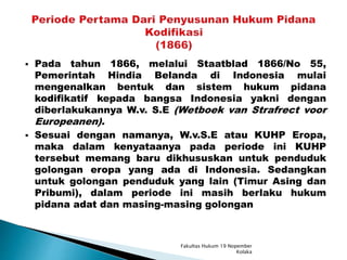  Pada tahun 1866, melalui Staatblad 1866/No 55,
Pemerintah Hindia Belanda di Indonesia mulai
mengenalkan bentuk dan sistem hukum pidana
kodifikatif kepada bangsa Indonesia yakni dengan
diberlakukannya W.v. S.E (Wetboek van Strafrect voor
Europeanen).
 Sesuai dengan namanya, W.v.S.E atau KUHP Eropa,
maka dalam kenyataanya pada periode ini KUHP
tersebut memang baru dikhususkan untuk penduduk
golongan eropa yang ada di Indonesia. Sedangkan
untuk golongan penduduk yang lain (Timur Asing dan
Pribumi), dalam periode ini masih berlaku hukum
pidana adat dan masing-masing golongan
Fakultas Hukum 19 Nopember
Kolaka
 