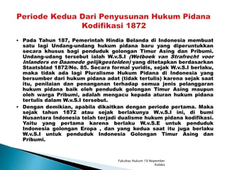 Pada Tahun 187, Pemerintah Hindia Belanda di Indonesia membuat
satu lagi Undang-undang hukum pidana baru yang diperuntukkan
secara khusus bagi penduduk golongan Timur Asing dan Pribumi.
Undang-udang tersebut ialah W.v.S.I (Wetboek van Strafrecht voor
Inlanders en Daamede gelijkgestelden) yang ditetapkan berdasarkan
Staatsblad 1872/No. 85. Secara formal yuridis, sejak W.v.S.I berlaku,
maka tidak ada lagi Pluralisme Hukum Pidana di Indonesia yang
bersumber dari hukum pidana adat (tidak tertulis) karena sejak saat
itu, penilaian dan penanganan terhadap semua jenis pelanggaran
hukum pidana baik oleh penduduk golongan Timur Asing maupun
oleh warga Pribumi, adalah mengacu kepada aturan hukum pidana
tertulis dalam W.v.S.I tersebut.
 Dengan demikian, apabila dikaitkan dengan periode pertama. Maka
sejak tahun 1872 atau sejak berlakunya W.v.S.I ini, di bumi
Nusantara Indonesia telah terjadi dualisme hukum pidana kodifikasi.
Yaitu yang pertama karena berlaku W.v.S.E untuk penduduk
Indonesia golongan Eropa , dan yang kedua saat itu juga berlaku
W.v.S.I untuk penduduk Indonesia Golongan Timur Asing dan
Pribumi.
Fakultas Hukum 19 Nopember
Kolaka
 