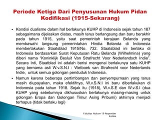  Kondisi dualisme dalam hal berlakunya KUHP di Indonesia sejak tahun 187
sebagaimana dijelaskan diatas, masih terus berlangsung dan baru berakhir
pada tahun 1915, yaitu saat pemerintah kerajaan Belanda yang
membawahi langsung pemerintahan Hindia Belanda di Indonesia
memberlakukan Staatsblad 1915/No. 732. Staatsblad ini berlaku di
Indonesia berdasarkan Surat Keputusan Ratu Belanda (Wilhelmina) yang
diberi nama “Koninklijk Besluit Van Strafrecht Voor Nederlandsch Indie”.
Secara Inti, Staatblad ini adalah berisi mengenai berlakunya satu KUHP
yang bernama asli W.v.S.N.I : Wetboek van Strafrecht voor Nederlands
Indie, untuk semua golongan penduduk Indonesia.
 Namun karena beberapa pertimbangan dan penyempurnaan yang terus
masih diupayakan, maka efektifnya, W.v.S.N.I ini baru diberlakukan di
Indonesia pada tahun 1918. Sejak itu (1918), W.v.S.E dan W.v.S.I (dua
KUHP yang sebelumnya dikhususkan berlakunya masing-masing untuk
golongan Eropa dan Golongan Timur Asing Pribumi) akhirnya menjadi
terhapus (tidak berlaku lagi)
Fakultas Hukum 19 Nopember
Kolaka
 