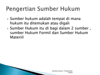 Sumber hukum adalah tempat di mana
hukum itu ditemukan atau digali
 Sumber Hukum itu di bagi dalam 2 sumber ,
sumber Hukum Formil dan Sumber Hukum
Materiil
Fakultas Hukum 19 Nopember
Kolaka
 