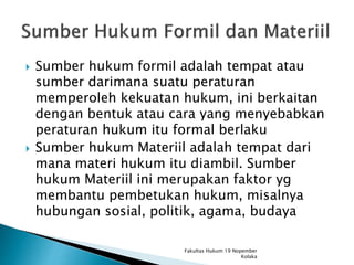  Sumber hukum formil adalah tempat atau
sumber darimana suatu peraturan
memperoleh kekuatan hukum, ini berkaitan
dengan bentuk atau cara yang menyebabkan
peraturan hukum itu formal berlaku
 Sumber hukum Materiil adalah tempat dari
mana materi hukum itu diambil. Sumber
hukum Materiil ini merupakan faktor yg
membantu pembetukan hukum, misalnya
hubungan sosial, politik, agama, budaya
Fakultas Hukum 19 Nopember
Kolaka
 