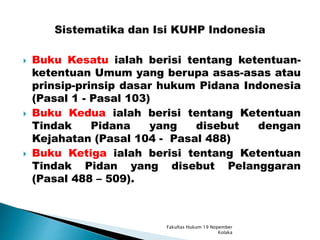  Buku Kesatu ialah berisi tentang ketentuan-
ketentuan Umum yang berupa asas-asas atau
prinsip-prinsip dasar hukum Pidana Indonesia
(Pasal 1 - Pasal 103)
 Buku Kedua ialah berisi tentang Ketentuan
Tindak Pidana yang disebut dengan
Kejahatan (Pasal 104 - Pasal 488)
 Buku Ketiga ialah berisi tentang Ketentuan
Tindak Pidan yang disebut Pelanggaran
(Pasal 488 – 509).
Fakultas Hukum 19 Nopember
Kolaka
 