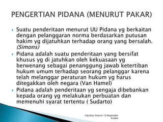  Suatu penderitaan menurut UU Pidana yg berkaitan
dengan pelanggaran norma berdasarkan putusan
hakim yg dijatuhkan terhadap orang yang bersalah.
(Simons)
 Pidana adalah suatu penderitaan yang bersifat
khusus yg di jatuhkan oleh kekuasaan yg
berwenang sebagai penanggung jawab ketertiban
hukum umum terhadap seorang pelanggar karena
telah melanggar peraturan hukum yg harus
ditegakkan oleh negara (Van Hamel)
 Pidana adalah penderitaan yg sengaja dibebankan
kepada orang yg melakukan perbuatan dan
memenuhi syarat tertentu ( Sudarto)
Fakultas Hukum 19 Nopember
Kolaka
 