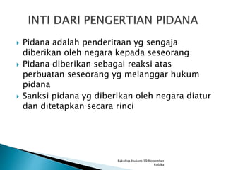  Pidana adalah penderitaan yg sengaja
diberikan oleh negara kepada seseorang
 Pidana diberikan sebagai reaksi atas
perbuatan seseorang yg melanggar hukum
pidana
 Sanksi pidana yg diberikan oleh negara diatur
dan ditetapkan secara rinci
Fakultas Hukum 19 Nopember
Kolaka
 