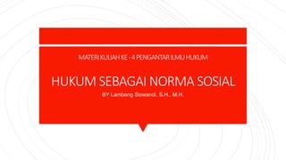 MATERIKULIAHKE-4PENGANTARILMUHUKUM
HUKUM SEBAGAI NORMA SOSIAL
BY Lambang Siswandi, S.H., M.H.
 