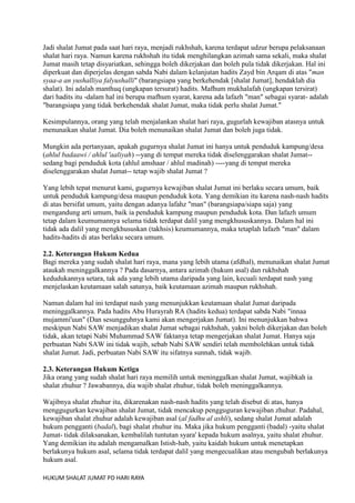 Jadi shalat Jumat pada saat hari raya, menjadi rukhshah, karena terdapat udzur berupa pelaksanaan
shalat hari raya. Namun karena rukhshah itu tidak menghilangkan azimah sama sekali, maka shalat
Jumat masih tetap disyariatkan, sehingga boleh dikerjakan dan boleh pula tidak dikerjakan. Hal ini
diperkuat dan diperjelas dengan sabda Nabi dalam kelanjutan hadits Zayd bin Arqam di atas "man
syaa-a an yushalliya falyushalli" (barangsiapa yang berkehendak [shalat Jumat], hendaklah dia
shalat). Ini adalah manthuq (ungkapan tersurat) hadits. Mafhum mukhalafah (ungkapan tersirat)
dari hadits itu -dalam hal ini berupa mafhum syarat, karena ada lafazh "man" sebagai syarat- adalah
"barangsiapa yang tidak berkehendak shalat Jumat, maka tidak perlu shalat Jumat."
Kesimpulannya, orang yang telah menjalankan shalat hari raya, gugurlah kewajiban atasnya untuk
menunaikan shalat Jumat. Dia boleh menunaikan shalat Jumat dan boleh juga tidak.
Mungkin ada pertanyaan, apakah gugurnya shalat Jumat ini hanya untuk penduduk kampung/desa
(ahlul badaawi / ahlul 'aaliyah) --yang di tempat mereka tidak diselenggarakan shalat Jumat-sedang bagi penduduk kota (ahlul amshaar / ahlul madinah) ----yang di tempat mereka
diselenggarakan shalat Jumat-- tetap wajib shalat Jumat ?
Yang lebih tepat menurut kami, gugurnya kewajiban shalat Jumat ini berlaku secara umum, baik
untuk penduduk kampung/desa maupun penduduk kota. Yang demikian itu karena nash-nash hadits
di atas bersifat umum, yaitu dengan adanya lafahz "man" (barangsiapa/siapa saja) yang
mengandung arti umum, baik ia penduduk kampung maupun penduduk kota. Dan lafazh umum
tetap dalam keumumannya selama tidak terdapat dalil yang mengkhususkannya. Dalam hal ini
tidak ada dalil yang mengkhususkan (takhsis) keumumannya, maka tetaplah lafazh "man" dalam
hadits-hadits di atas berlaku secara umum.
2.2. Keterangan Hukum Kedua
Bagi mereka yang sudah shalat hari raya, mana yang lebih utama (afdhal), menunaikan shalat Jumat
ataukah meninggalkannya ? Pada dasarnya, antara azimah (hukum asal) dan rukhshah
kedudukannya setara, tak ada yang lebih utama daripada yang lain, kecuali terdapat nash yang
menjelaskan keutamaan salah satunya, baik keutamaan azimah maupun rukhshah.
Namun dalam hal ini terdapat nash yang menunjukkan keutamaan shalat Jumat daripada
meninggalkannya. Pada hadits Abu Hurayrah RA (hadits kedua) terdapat sabda Nabi "innaa
mujammi'uun" (Dan sesungguhnya kami akan mengerjakan Jumat). Ini menunjukkan bahwa
meskipun Nabi SAW menjadikan shalat Jumat sebagai rukhshah, yakni boleh dikerjakan dan boleh
tidak, akan tetapi Nabi Muhammad SAW faktanya tetap mengerjakan shalat Jumat. Hanya saja
perbuatan Nabi SAW ini tidak wajib, sebab Nabi SAW sendiri telah membolehkan untuk tidak
shalat Jumat. Jadi, perbuatan Nabi SAW itu sifatnya sunnah, tidak wajib.
2.3. Keterangan Hukum Ketiga
Jika orang yang sudah shalat hari raya memilih untuk meninggalkan shalat Jumat, wajibkah ia
shalat zhuhur ? Jawabannya, dia wajib shalat zhuhur, tidak boleh meninggalkannya.
Wajibnya shalat zhuhur itu, dikarenakan nash-nash hadits yang telah disebut di atas, hanya
menggugurkan kewajiban shalat Jumat, tidak mencakup pengguguran kewajiban zhuhur. Padahal,
kewajiban shalat zhuhur adalah kewajiban asal (al fadhu al ashli), sedang shalat Jumat adalah
hukum pengganti (badal), bagi shalat zhuhur itu. Maka jika hukum pengganti (badal) -yaitu shalat
Jumat- tidak dilaksanakan, kembalilah tuntutan syara' kepada hukum asalnya, yaitu shalat zhuhur.
Yang demikian itu adalah mengamalkan Istish-hab, yaitu kaidah hukum untuk menetapkan
berlakunya hukum asal, selama tidak terdapat dalil yang mengecualikan atau mengubah berlakunya
hukum asal.
HUKUM SHALAT JUMAT PD HARI RAYA

 