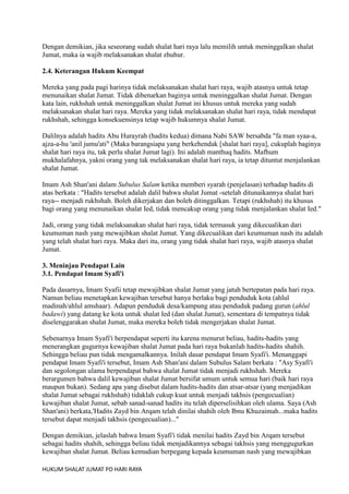Dengan demikian, jika seseorang sudah shalat hari raya lalu memilih untuk meninggalkan shalat
Jumat, maka ia wajib melaksanakan shalat zhuhur.
2.4. Keterangan Hukum Keempat
Mereka yang pada pagi harinya tidak melaksanakan shalat hari raya, wajib atasnya untuk tetap
menunaikan shalat Jumat. Tidak dibenarkan baginya untuk meninggalkan shalat Jumat. Dengan
kata lain, rukhshah untuk meninggalkan shalat Jumat ini khusus untuk mereka yang sudah
melaksanakan shalat hari raya. Mereka yang tidak melaksanakan shalat hari raya, tidak mendapat
rukhshah, sehingga konsekuensinya tetap wajib hukumnya shalat Jumat.
Dalilnya adalah hadits Abu Hurayrah (hadits kedua) dimana Nabi SAW bersabda "fa man syaa-a,
ajza-a-hu 'anil jumu'ati" (Maka barangsiapa yang berkehendak [shalat hari raya], cukuplah baginya
shalat hari raya itu, tak perlu shalat Jumat lagi). Ini adalah manthuq hadits. Mafhum
mukhalafahnya, yakni orang yang tak melaksanakan shalat hari raya, ia tetap dituntut menjalankan
shalat Jumat.
Imam Ash Shan'ani dalam Subulus Salam ketika memberi syarah (penjelasan) terhadap hadits di
atas berkata : "Hadits tersebut adalah dalil bahwa shalat Jumat -setelah ditunaikannya shalat hari
raya-- menjadi rukhshah. Boleh dikerjakan dan boleh ditinggalkan. Tetapi (rukhshah) itu khusus
bagi orang yang menunaikan shalat Ied, tidak mencakup orang yang tidak menjalankan shalat Ied."
Jadi, orang yang tidak melaksanakan shalat hari raya, tidak termasuk yang dikecualikan dari
keumuman nash yang mewajibkan shalat Jumat. Yang dikecualikan dari keumuman nash itu adalah
yang telah shalat hari raya. Maka dari itu, orang yang tidak shalat hari raya, wajib atasnya shalat
Jumat.
3. Meninjau Pendapat Lain
3.1. Pendapat Imam Syafi'i
Pada dasarnya, Imam Syafii tetap mewajibkan shalat Jumat yang jatuh bertepatan pada hari raya.
Namun beliau menetapkan kewajiban tersebut hanya berlaku bagi penduduk kota (ahlul
madinah/ahlul amshaar). Adapun penduduk desa/kampung atau penduduk padang gurun (ahlul
badawi) yang datang ke kota untuk shalat Ied (dan shalat Jumat), sementara di tempatnya tidak
diselenggarakan shalat Jumat, maka mereka boleh tidak mengerjakan shalat Jumat.
Sebenarnya Imam Syafi'i berpendapat seperti itu karena menurut beliau, hadits-hadits yang
menerangkan gugurnya kewajiban shalat Jumat pada hari raya bukanlah hadits-hadits shahih.
Sehingga beliau pun tidak mengamalkannya. Inilah dasar pendapat Imam Syafi'i. Menanggapi
pendapat Imam Syafi'i tersebut, Imam Ash Shan'ani dalam Subulus Salam berkata : "Asy Syafi'i
dan segolongan ulama berpendapat bahwa shalat Jumat tidak menjadi rukhshah. Mereka
berargumen bahwa dalil kewajiban shalat Jumat bersifat umum untuk semua hari (baik hari raya
maupun bukan). Sedang apa yang disebut dalam hadits-hadits dan atsar-atsar (yang menjadikan
shalat Jumat sebagai rukhshah) tidaklah cukup kuat untuk menjadi takhsis (pengecualian)
kewajiban shalat Jumat, sebab sanad-sanad hadits itu telah diperselisihkan oleh ulama. Saya (Ash
Shan'ani) berkata,'Hadits Zayd bin Arqam telah dinilai shahih oleh Ibnu Khuzaimah...maka hadits
tersebut dapat menjadi takhsis (pengecualian)..."
Dengan demikian, jelaslah bahwa Imam Syafi'i tidak menilai hadits Zayd bin Arqam tersebut
sebagai hadits shahih, sehingga beliau tidak menjadikannya sebagai takhsis yang menggugurkan
kewajiban shalat Jumat. Beliau kemudian berpegang kepada keumuman nash yang mewajibkan
HUKUM SHALAT JUMAT PD HARI RAYA

 