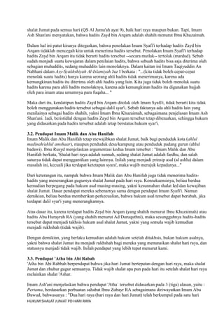 shalat Jumat pada semua hari (QS Al Jumu'ah ayat 9), baik hari raya maupun bukan. Tapi, Imam
Ash Shan'ani menyatakan, bahwa hadits Zayd bin Arqam adalah shahih menurut Ibnu Khuzaimah.
Dalam hal ini patut kiranya ditegaskan, bahwa penolakan Imam Syafi'i terhadap hadits Zayd bin
Arqam tidaklah mencegah kita untuk menerima hadits tersebut. Penolakan Imam Syafi'i terhadap
hadits Zayd bin Arqam itu tidak berarti hadits tersebut --secara mutlak-- tertolak (mardud). Sebab
sudah menjadi suatu kewajaran dalam penilaian hadits, bahwa sebuah hadits bisa saja diterima oleh
sebagian muhaddits, sedang muhaddits lain menolaknya. Dalam kaitan ini Imam Taqiyuddin An
Nabhani dalam Asy-Syakhshiyah Al-Islamiyah Juz I berkata : "...(kita tidak boleh cepat-cepat
menolak suatu hadits) hanya karena seorang ahli hadits tidak menerimanya, karena ada
kemungkinan hadits itu diterima oleh ahli hadits yang lain. Kita juga tidak boleh menolak suatu
hadits karena para ahli hadits menolaknya, karena ada kemungkinan hadits itu digunakan hujjah
oleh para imam atau umumnya para fuqaha... "
Maka dari itu, kendatipun hadits Zayd bin Arqam ditolak oleh Imam Syafi'i, tidak berarti kita tidak
boleh menggunakan hadits tersebut sebagai dalil syar'i. Sebab faktanya ada ahli hadits lain yang
menilainya sebagai hadits shahih, yakni Imam Ibnu Khuzaimah, sebagaimana penjelasan Imam Ash
Shan'ani. Jadi, beristidlal dengan hadits Zayd bin Arqam tersebut tetap dibenarkan, sehingga hukum
yang didasarkan pada hadits tersebut adalah tetap berstatus hukum syar'i.
3.2. Pendapat Imam Malik dan Abu Hanifah
Imam Malik dan Abu Hanifah tetap mewajibkan shalat Jumat, baik bagi penduduk kota (ahlul
madinah/ahlul amshaar), maupun penduduk desa/kampung atau penduduk padang gurun (ahlul
badawi). Ibnu Rusyd menjelaskan argumentasi kedua Imam tersebut : "Imam Malik dan Abu
Hanifah berkata, 'Shalat hari raya adalah sunnah, sedang shalat Jumat adalah fardhu, dan salah
satunya tidak dapat menggantikan yang lainnya. Inilah yang menjadi prinsip asal (al ashlu) dalam
masalah ini, kecuali jika terdapat ketetapan syara', maka wajib merujuk kepadanya..."
Dari keterangan itu, nampak bahwa Imam Malik dan Abu Hanifah juga tidak menerima haditshadits yang menerangkan gugurnya shalat Jumat pada hari raya. Konsekuensinya, beliau berdua
kemudian berpegang pada hukum asal masing-masing, yakni kesunnahan shalat Ied dan kewajiban
shalat Jumat. Dasar pendapat mereka sebenarnya sama dengan pendapat Imam Syafi'i. Namun
demikian, beliau berdua memberikan perkecualian, bahwa hukum asal tersebut dapat berubah, jika
terdapat dalil syar'i yang menerangkannya.
Atas dasar itu, karena terdapat hadits Zayd bin Arqam (yang shahih menurut Ibnu Khuzaimah) atau
hadits Abu Hurayrah RA (yang shahih menurut Ad Daruquthni), maka sesungguhnya hadits-hadits
tersebut dapat menjadi takhsis hukum asal shalat Jumat, yakni yang semula wajib kemudian
menjadi rukhshah (tidak wajib).
Dengan demikian, yang berlaku kemudian adalah hukum setelah ditakhsis, bukan hukum asalnya,
yakni bahwa shalat Jumat itu menjadi rukhshah bagi mereka yang menunaikan shalat hari raya, dan
statusnya menjadi tidak wajib. Inilah pendapat yang lebih tepat menurut kami.
3.3. Pendapat 'Atha bin Abi Rabah
'Atha bin Abi Rabbah berpendapat bahwa jika hari Jumat bertepatan dengan hari raya, maka shalat
Jumat dan zhuhur gugur semuanya. Tidak wajib shalat apa pun pada hari itu setelah shalat hari raya
melainkan shalat 'Ashar.
Imam Ash'ani menjelaskan bahwa pendapat 'Atha` tersebut didasarkan pada 3 (tiga) alasan, yaitu :
Pertama, berdasarkan perbuatan sahabat Ibnu Zubayr RA sebagaimana diriwayatkan Imam Abu
Dawud, bahwasanya : "Dua hari raya (hari raya dan hari Jumat) telah berkumpul pada satu hari
HUKUM SHALAT JUMAT PD HARI RAYA

 