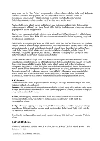 yang sama. Lalu dia (Ibnu Zubayr) mengumpulkan keduanya dan melakukan shalat untuk keduanya
sebanyak dua rakaat pada pagi hari. Dia tidak menambah atas dua rakaat itu sampai dia
mengerjakan shalat Ashar." ['Iidaani ijtama'aa fii yawmin waahidin, fajamma'ahumaa
fashallahumaa rak'atayni bukratan lam yazid 'alayhaa hattaa shallal 'ashra]
Kedua, shalat Jumat adalah hukum asal (al ashl) pada hari Jumat, sedang shalat zhuhur adalah
hukum pengganti (al badal) bagi shalat Jumat. Maka dari itu, jika hukum asal telah gugur, otomatis
gugur pulalah hukum penggantinya.
Ketiga, yang zhahir dari hadits Zayd bin Arqam, bahwa Rasul SAW telah memberi rukhshah pada
shalat Jumat. Namun Rasul SAW tidak memerintahkan untuk shalat zhuhur bagi orang yang tidak
melaksanakan shalat Jumat.
Demikianlah alasan pendapat 'Atha` bin Abi Rabbah. Imam Ash Shan'ani tidak menerima pendapat
tersebut dan telah membantahnya. Menurut beliau, bahwa setelah shalat hari raya Ibnu Zubayr tidak
keluar dari rumahnya untuk shalat Jumat di masjid, tidaklah dapat dipastikan bahwa Ibnu Zubayr
tidak shalat zhuhur. Sebab ada kemungkinan (ihtimal) bahwa Ibnu Zubayr shalat zhuhur di
rumahnya. Yang dapat dipastikan, kata Imam Ash Shan'ani, shalat yang tidak dikerjakan Ibnu
Zubayr itu adalah shalat Jumat, bukannya shalat zhuhur.
Untuk alasan kedua dan ketiga, Imam Ash Shan'ani menerangkan bahwa tidaklah benar bahwa
shalat Jumat adalah hukum asal (al ashl) sedang shalat zhuhur adalah hukum pengganti (al badal).
Yang benar, justru sebaliknya, yaitu shalat zhuhur adalah hukum asal, sedang shalat Jumat
merupakan penggantinya. Sebab, kewajiban shalat zhuhur ditetapkan lebih dahulu daripada shalat
Jumat. Shalat zhuhur ditetapkan kewajibannya pada malam Isra' Mi'raj, sedang kewajiban shalat
Jumat ditetapkan lebih belakangan waktunya (muta`akhkhir). Maka yang benar, shalat zhuhur
adalah hukum asal, sedang shalat Jumat adalah penggantinya. Jadi jika shalat Jumat tidak
dilaksanakan, maka wajiblah kembali pada hukum asal, yakni mengerjakan shalat zhuhur.
4. Kesimpulan
Dari seluruh uraian di atas, dapat disimpulkan bahwa jika hari raya bertepatan dengan hari Jumat,
hukumnya adalah sebagai berikut :
Pertama, jika seseorang telah menunaikan shalat hari raya (Ied), gugurlah kewajiban shalat Jumat
atasnya. Dia boleh melaksanakan shalat Jumat dan boleh juga tidak. Namun, disunnahkan baginya
tetap melaksanakan shalat Jumat.
Kedua, jika orang yang telah menunaikan shalat hari raya tersebut memilih untuk tidak
menunaikan shalat Jumat, wajib atasnya melaksanakan shalat zhuhur. Tidak boleh dia
meninggalkan zhuhur.
Ketiga, adapun orang yang pada pagi harinya tidak melaksanakan shalat hari raya, wajib atasnya
shalat Jumat. Tidak dibenarkan baginya untuk meninggalkan shalat Jumat. Tidak boleh pula dia
melaksanakan shalat zhuhur.
Demikianlah hasil pentarjihan kami untuk masalah ini sesuai dalil-dalil syar'i yang ada. Wallahu
a'lam.
DAFTAR PUSTAKA
Abdullah, Muhammad Husain. 1995. Al Wadhih fi Ushul Al Fiqh. Cetakan Kedua. Beirut : Darul
Bayariq. 417 hal.
HUKUM SHALAT JUMAT PD HARI RAYA

 