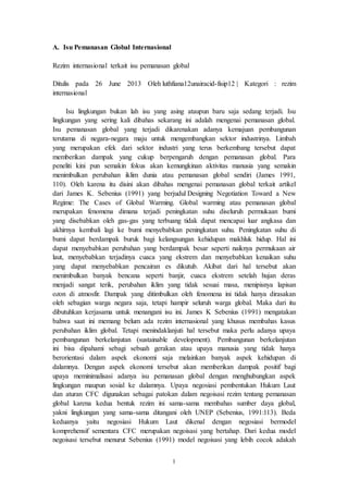 1
A. Isu Pemanasan Global Internasional
Rezim internasional terkait isu pemanasan global
Ditulis pada 26 June 2013 Oleh luthfiana12unairacid-fisip12 | Kategori : rezim
internasional
Isu lingkungan bukan lah isu yang asing ataupun baru saja sedang terjadi. Isu
lingkungan yang sering kali dibahas sekarang ini adalah mengenai pemanasan global.
Isu pemanasan global yang terjadi dikarenakan adanya kemajuan pembangunan
terutama di negara-negara maju untuk mengembangkan sektor industrinya. Limbah
yang merupakan efek dari sektor industri yang terus berkembang tersebut dapat
memberikan dampak yang cukup berpengaruh dengan pemanasan global. Para
peneliti kini pun semakin fokus akan kemungkinan aktivitas manusia yang semakin
menimbulkan perubahan iklim dunia atau pemanasan global sendiri (James 1991,
110). Oleh karena itu disini akan dibahas mengenai pemanasan global terkait artikel
dari James K. Sebenius (1991) yang berjudul Designing Negotiation Toward a New
Regime: The Cases of Global Warming. Global warming atau pemanasan global
merupakan fenomena dimana terjadi peningkatan suhu diseluruh permukaan bumi
yang disebabkan oleh gas-gas yang terbuang tidak dapat mencapai luar angkasa dan
akhirnya kembali lagi ke bumi menyebabkan peningkatan suhu. Peningkatan suhu di
bumi dapat berdampak buruk bagi kelangsungan kehidupan makhluk hidup. Hal ini
dapat menyebabkan perubahan yang berdampak besar seperti naiknya permukaan air
laut, menyebabkan terjadinya cuaca yang ekstrem dan menyebabkan kenaikan suhu
yang dapat menyebabkan pencairan es dikutub. Akibat dari hal tersebut akan
menimbulkan banyak bencana seperti banjir, cuaca ekstrem setelah hujan deras
menjadi sangat terik, perubahan iklim yang tidak sesuai masa, menipisnya lapisan
ozon di atmosfir. Dampak yang ditimbulkan oleh fenomena ini tidak hanya dirasakan
oleh sebagian warga negara saja, tetapi hampir seluruh warga global. Maka dari itu
dibutuhkan kerjasama untuk menangani isu ini. James K Sebenius (1991) mengatakan
bahwa saat ini memang belum ada rezim internasional yang khusus membahas kasus
perubahan iklim global. Tetapi menindaklanjuti hal tersebut maka perlu adanya upaya
pembangunan berkelanjutan (sustainable development). Pembangunan berkelanjutan
ini bisa dipahami sebagi sebuah gerakan atau upaya manusia yang tidak hanya
berorientasi dalam aspek ekonomi saja melainkan banyak aspek kehidupan di
dalamnya. Dengan aspek ekonomi tersebut akan memberikan dampak positif bagi
upaya meminimalisasi adanya isu pemanasan global dengan menghubungkan aspek
lingkungan maupun sosial ke dalamnya. Upaya negosiasi pembentukan Hukum Laut
dan aturan CFC digunakan sebagai patokan dalam negoisasi rezim tentang pemanasan
global karena kedua bentuk rezim ini sama-sama membahas sumber daya global,
yakni lingkungan yang sama-sama ditangani oleh UNEP (Sebenius, 1991:113). Beda
keduanya yaitu negosiasi Hukum Laut dikenal dengan negosiasi bermodel
komprehensif sementara CFC merupakan negoisasi yang bertahap. Dari kedua model
negoisasi tersebut menurut Sebenius (1991) model negoisasi yang lebih cocok adakah
 