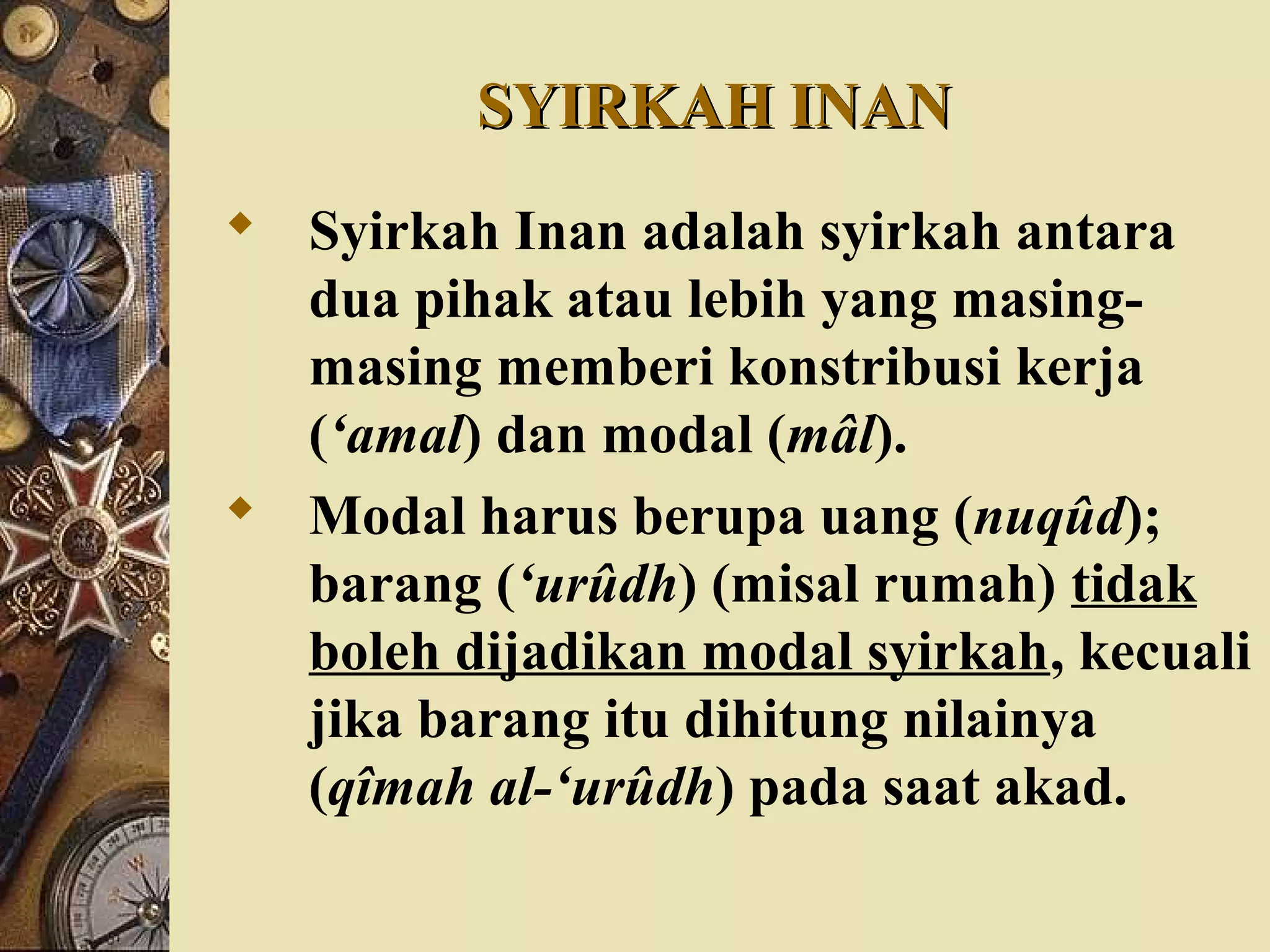 SYIRKAH INANSYIRKAH INAN
 Syirkah Inan adalah syirkah antara
dua pihak atau lebih yang masing-
masing memberi konstribusi kerja
(‘amal) dan modal (mâl).
 Modal harus berupa uang (nuqûd);
barang (‘urûdh) (misal rumah) tidak
boleh dijadikan modal syirkah, kecuali
jika barang itu dihitung nilainya
(qîmah al-‘urûdh) pada saat akad.
 