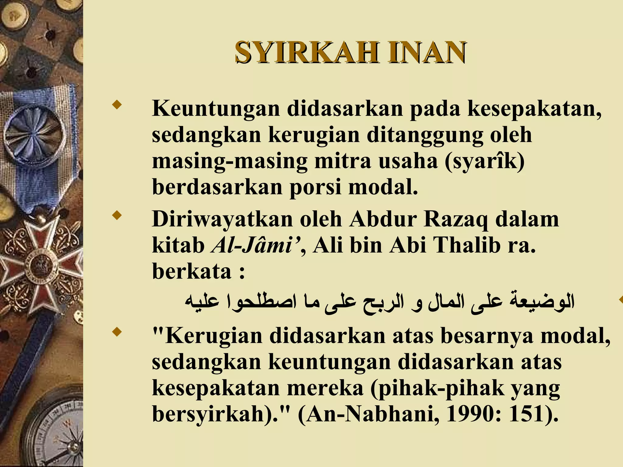 SYIRKAH INANSYIRKAH INAN
 Keuntungan didasarkan pada kesepakatan,
sedangkan kerugian ditanggung oleh
masing-masing mitra usaha (syarîk)
berdasarkan porsi modal.
 Diriwayatkan oleh Abdur Razaq dalam
kitab Al-Jâmi’, Ali bin Abi Thalib ra.
berkata :
‫عليه‬ ‫اصطلحوا‬ ‫ما‬ ‫على‬ ‫الربح‬ ‫و‬ ‫المال‬ ‫على‬ ‫الوضيعة‬
 "Kerugian didasarkan atas besarnya modal,
sedangkan keuntungan didasarkan atas
kesepakatan mereka (pihak-pihak yang
bersyirkah)." (An-Nabhani, 1990: 151).
 