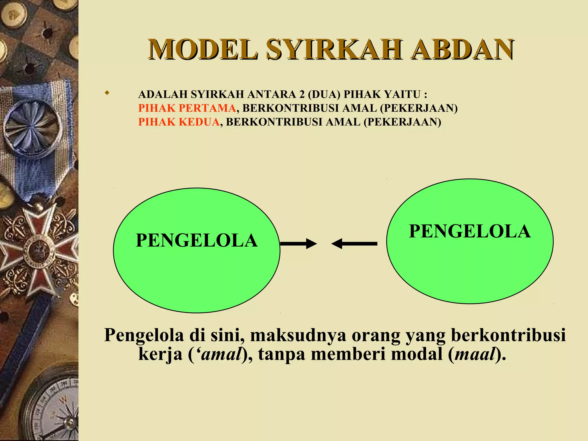 MODEL SYIRKAH ABDANMODEL SYIRKAH ABDAN
 ADALAH SYIRKAH ANTARA 2 (DUA) PIHAK YAITU :
PIHAK PERTAMA, BERKONTRIBUSI AMAL (PEKERJAAN)
PIHAK KEDUA, BERKONTRIBUSI AMAL (PEKERJAAN)
Pengelola di sini, maksudnya orang yang berkontribusi
kerja (‘amal), tanpa memberi modal (maal).
PENGELOLAPENGELOLA
 