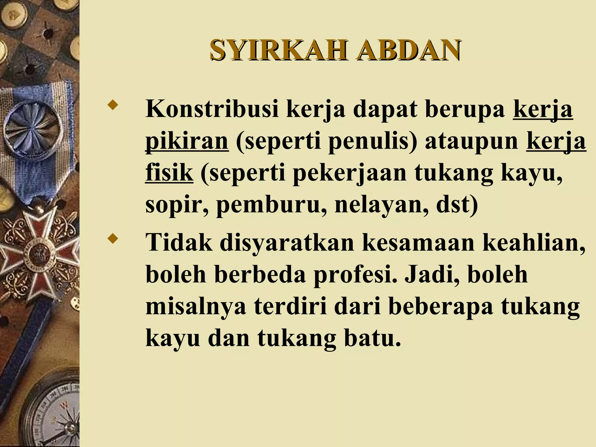 SYIRKAH ABDANSYIRKAH ABDAN
 Konstribusi kerja dapat berupa kerja
pikiran (seperti penulis) ataupun kerja
fisik (seperti pekerjaan tukang kayu,
sopir, pemburu, nelayan, dst)
 Tidak disyaratkan kesamaan keahlian,
boleh berbeda profesi. Jadi, boleh
misalnya terdiri dari beberapa tukang
kayu dan tukang batu.
 