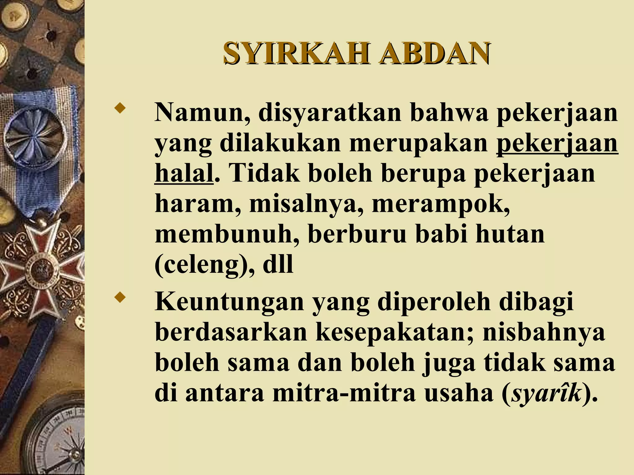 SYIRKAH ABDANSYIRKAH ABDAN
 Namun, disyaratkan bahwa pekerjaan
yang dilakukan merupakan pekerjaan
halal. Tidak boleh berupa pekerjaan
haram, misalnya, merampok,
membunuh, berburu babi hutan
(celeng), dll
 Keuntungan yang diperoleh dibagi
berdasarkan kesepakatan; nisbahnya
boleh sama dan boleh juga tidak sama
di antara mitra-mitra usaha (syarîk).
 