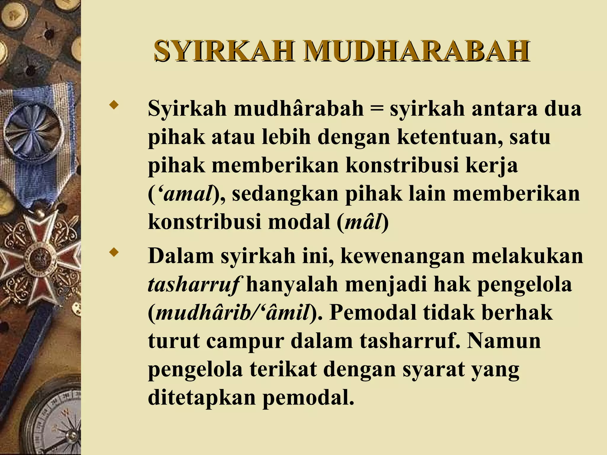 SYIRKAH MUDHARABAHSYIRKAH MUDHARABAH
 Syirkah mudhârabah = syirkah antara dua
pihak atau lebih dengan ketentuan, satu
pihak memberikan konstribusi kerja
(‘amal), sedangkan pihak lain memberikan
konstribusi modal (mâl)
 Dalam syirkah ini, kewenangan melakukan
tasharruf hanyalah menjadi hak pengelola
(mudhârib/‘âmil). Pemodal tidak berhak
turut campur dalam tasharruf. Namun
pengelola terikat dengan syarat yang
ditetapkan pemodal.
 