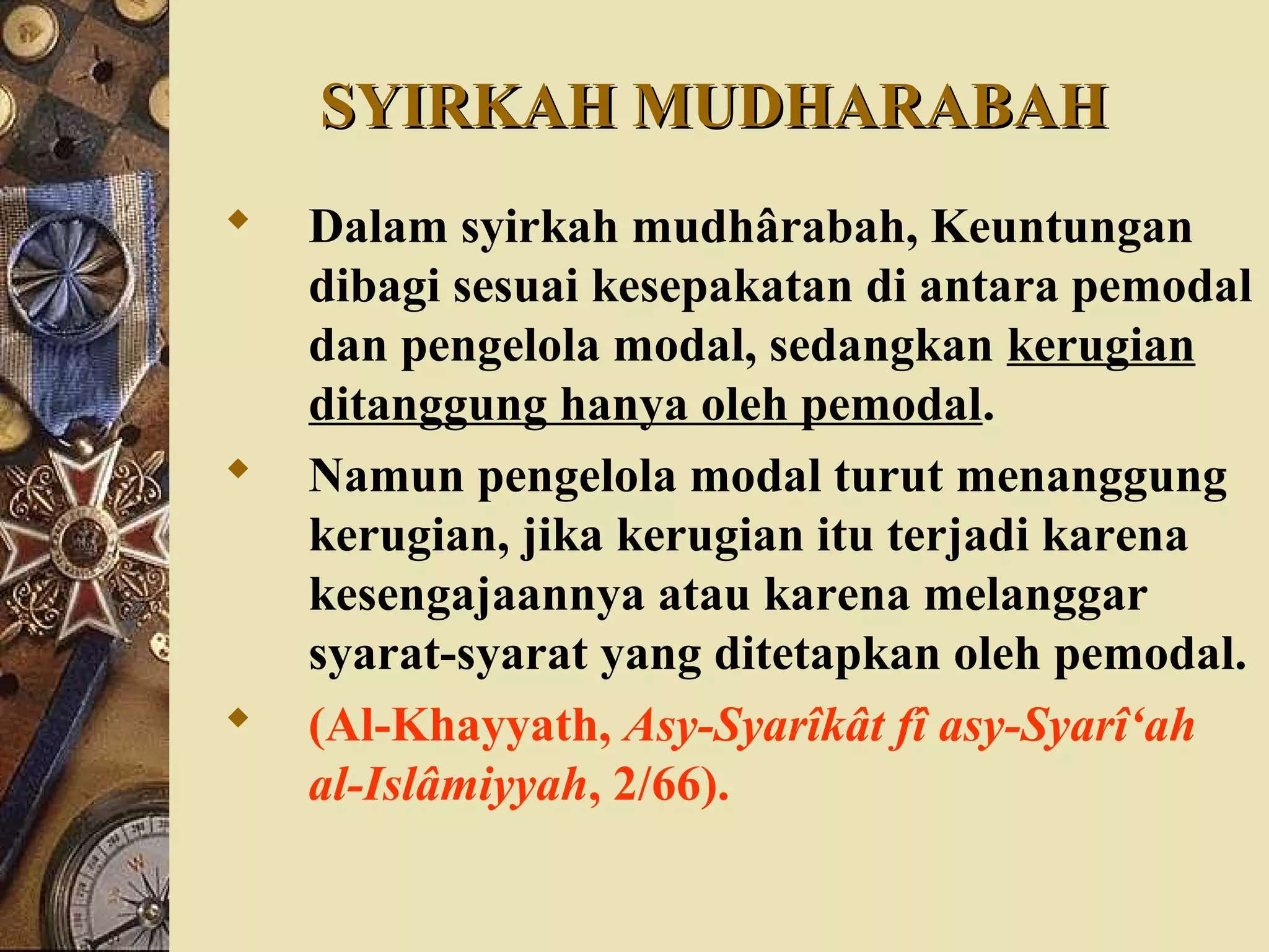 SYIRKAH MUDHARABAHSYIRKAH MUDHARABAH
 Dalam syirkah mudhârabah, Keuntungan
dibagi sesuai kesepakatan di antara pemodal
dan pengelola modal, sedangkan kerugian
ditanggung hanya oleh pemodal.
 Namun pengelola modal turut menanggung
kerugian, jika kerugian itu terjadi karena
kesengajaannya atau karena melanggar
syarat-syarat yang ditetapkan oleh pemodal.
 (Al-Khayyath, Asy-Syarîkât fî asy-Syarî‘ah
al-Islâmiyyah, 2/66).
 