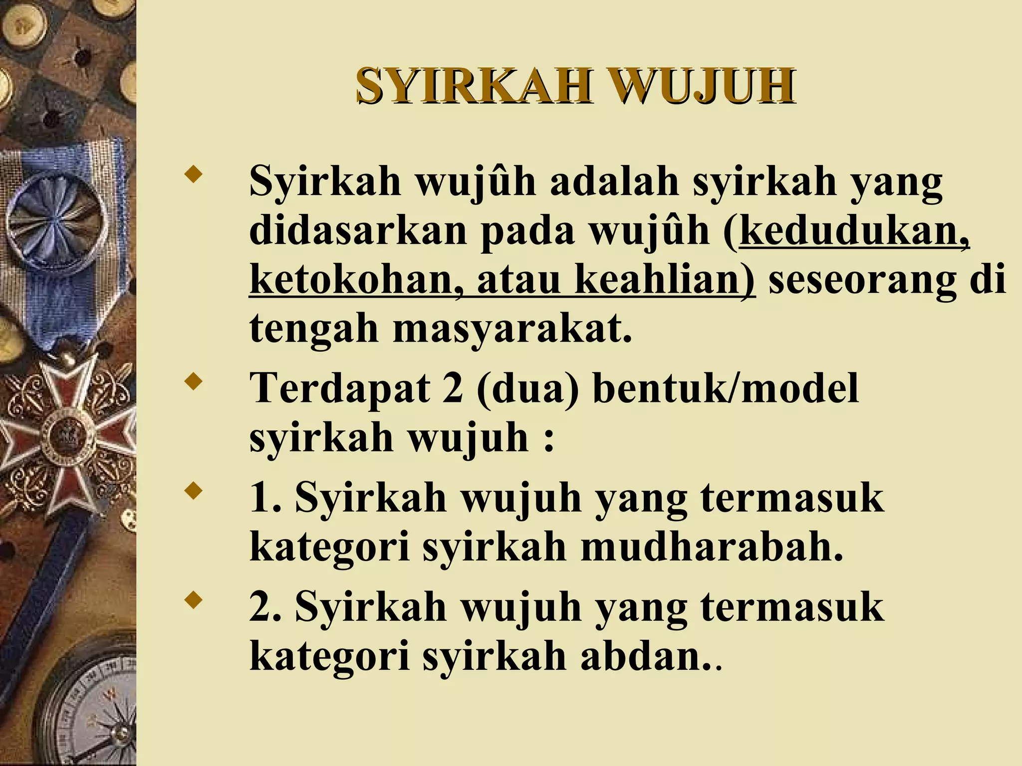 SYIRKAH WUJUHSYIRKAH WUJUH
 Syirkah wujûh adalah syirkah yang
didasarkan pada wujûh (kedudukan,
ketokohan, atau keahlian) seseorang di
tengah masyarakat.
 Terdapat 2 (dua) bentuk/model
syirkah wujuh :
 1. Syirkah wujuh yang termasuk
kategori syirkah mudharabah.
 2. Syirkah wujuh yang termasuk
kategori syirkah abdan..
 