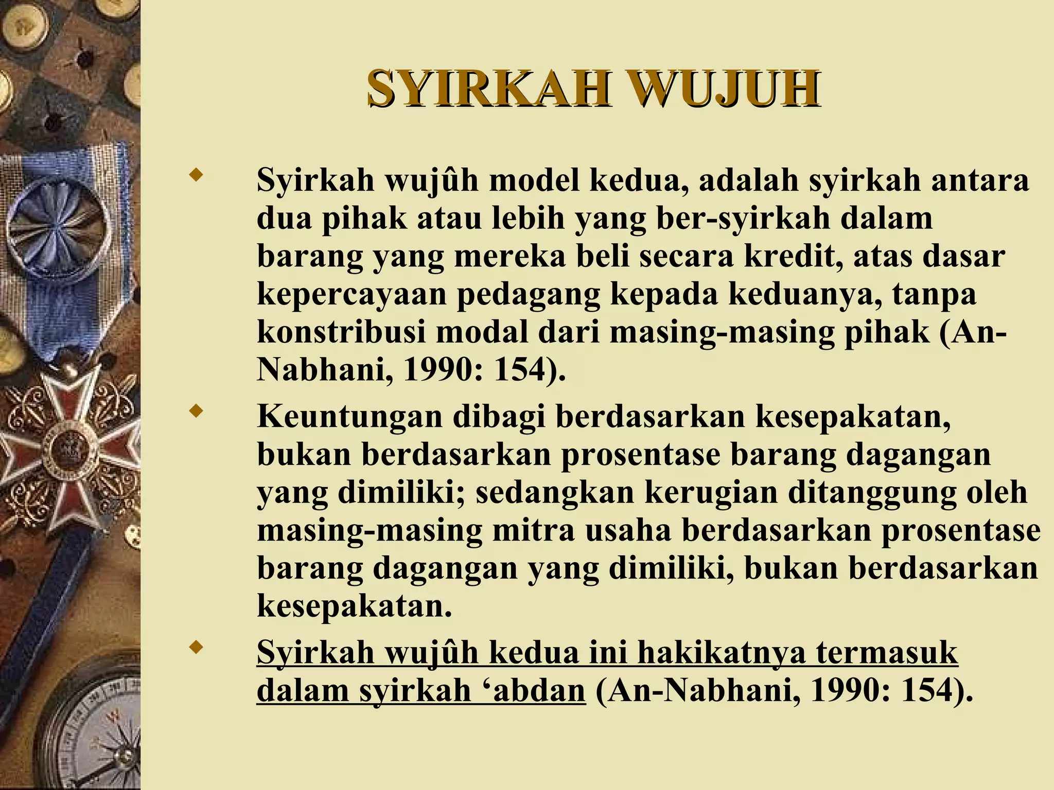 SYIRKAH WUJUHSYIRKAH WUJUH
 Syirkah wujûh model kedua, adalah syirkah antara
dua pihak atau lebih yang ber-syirkah dalam
barang yang mereka beli secara kredit, atas dasar
kepercayaan pedagang kepada keduanya, tanpa
konstribusi modal dari masing-masing pihak (An-
Nabhani, 1990: 154).
 Keuntungan dibagi berdasarkan kesepakatan,
bukan berdasarkan prosentase barang dagangan
yang dimiliki; sedangkan kerugian ditanggung oleh
masing-masing mitra usaha berdasarkan prosentase
barang dagangan yang dimiliki, bukan berdasarkan
kesepakatan.
 Syirkah wujûh kedua ini hakikatnya termasuk
dalam syirkah ‘abdan (An-Nabhani, 1990: 154).
 