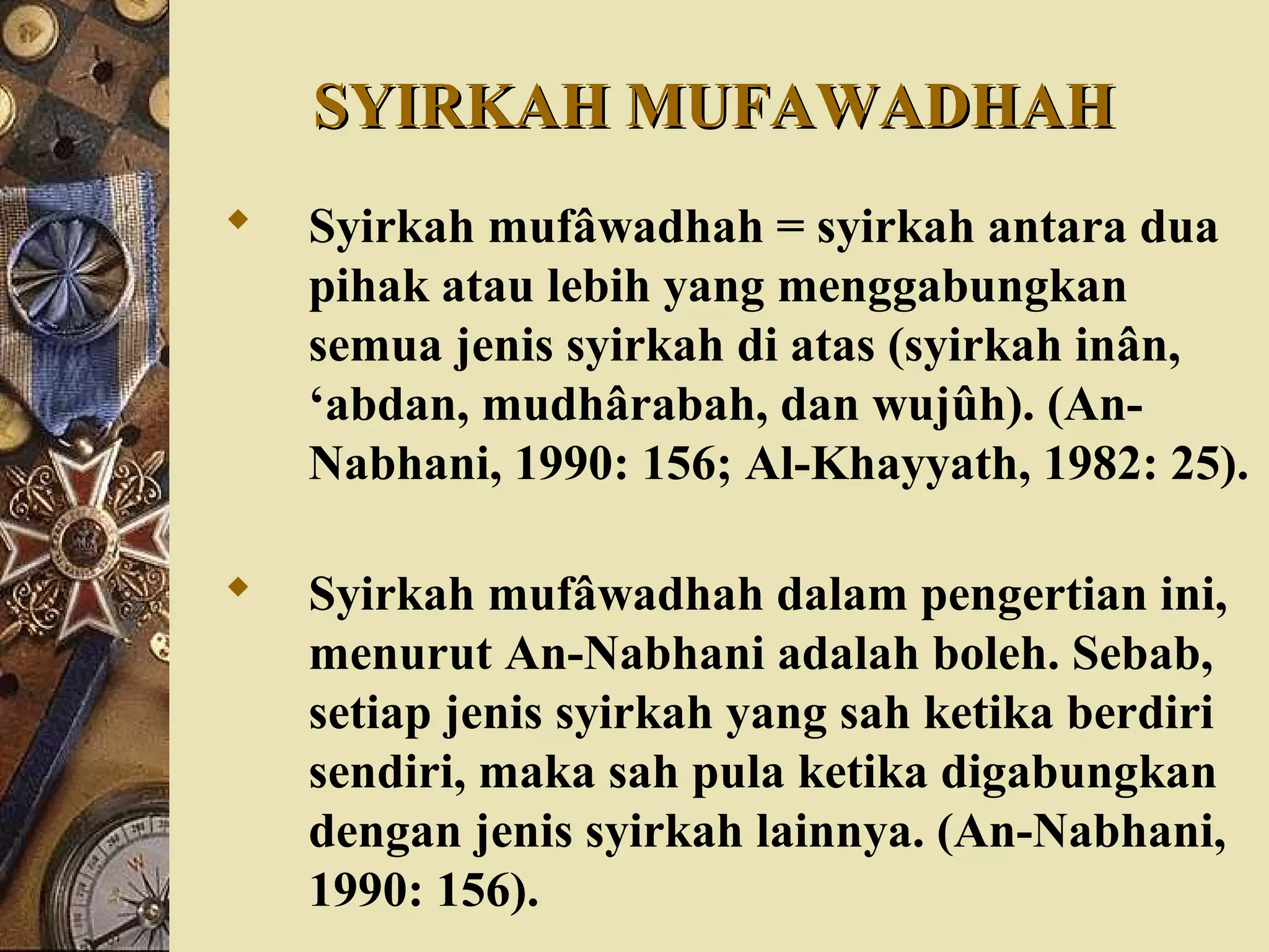 SYIRKAH MUFAWADHAHSYIRKAH MUFAWADHAH
 Syirkah mufâwadhah = syirkah antara dua
pihak atau lebih yang menggabungkan
semua jenis syirkah di atas (syirkah inân,
‘abdan, mudhârabah, dan wujûh). (An-
Nabhani, 1990: 156; Al-Khayyath, 1982: 25).
 Syirkah mufâwadhah dalam pengertian ini,
menurut An-Nabhani adalah boleh. Sebab,
setiap jenis syirkah yang sah ketika berdiri
sendiri, maka sah pula ketika digabungkan
dengan jenis syirkah lainnya. (An-Nabhani,
1990: 156).
 