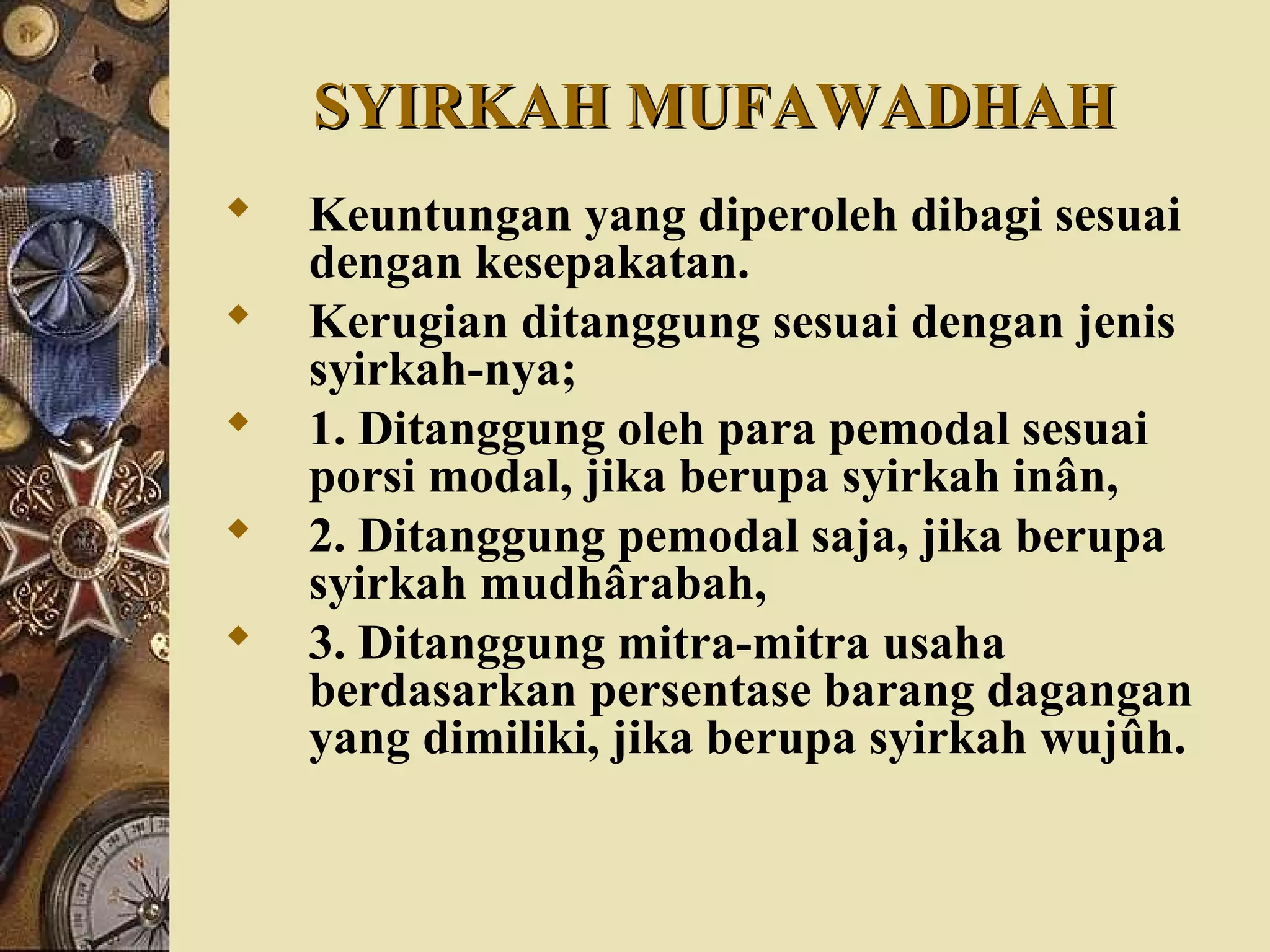 SYIRKAH MUFAWADHAHSYIRKAH MUFAWADHAH
 Keuntungan yang diperoleh dibagi sesuai
dengan kesepakatan.
 Kerugian ditanggung sesuai dengan jenis
syirkah-nya;
 1. Ditanggung oleh para pemodal sesuai
porsi modal, jika berupa syirkah inân,
 2. Ditanggung pemodal saja, jika berupa
syirkah mudhârabah,
 3. Ditanggung mitra-mitra usaha
berdasarkan persentase barang dagangan
yang dimiliki, jika berupa syirkah wujûh.
 