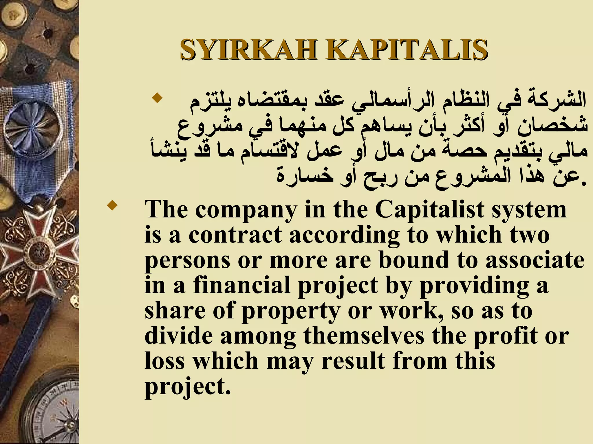 SYIRKAH KAPITALISSYIRKAH KAPITALIS
 ‫يلتزم‬ ‫بمقتضاه‬ ‫عقد‬ ‫الرأسمالي‬ ‫النظام‬ ‫في‬ ‫الشركة‬
‫مشروع‬ ‫في‬ ‫منهما‬ ‫كل‬ ‫يساهم‬ ‫بأن‬ ‫أكثر‬ ‫أو‬ ‫شخصان‬
‫ينشأ‬ ‫قد‬ ‫ما‬ ‫لقتسام‬ ‫عمل‬ ‫أو‬ ‫مال‬ ‫من‬ ‫حصة‬ ‫بتقديم‬ ‫مالي‬
‫خسارة‬ ‫أو‬ ‫ربح‬ ‫من‬ ‫المشروع‬ ‫هذا‬ ‫.عن‬
 The company in the Capitalist system
is a contract according to which two
persons or more are bound to associate
in a financial project by providing a
share of property or work, so as to
divide among themselves the profit or
loss which may result from this
project.
 