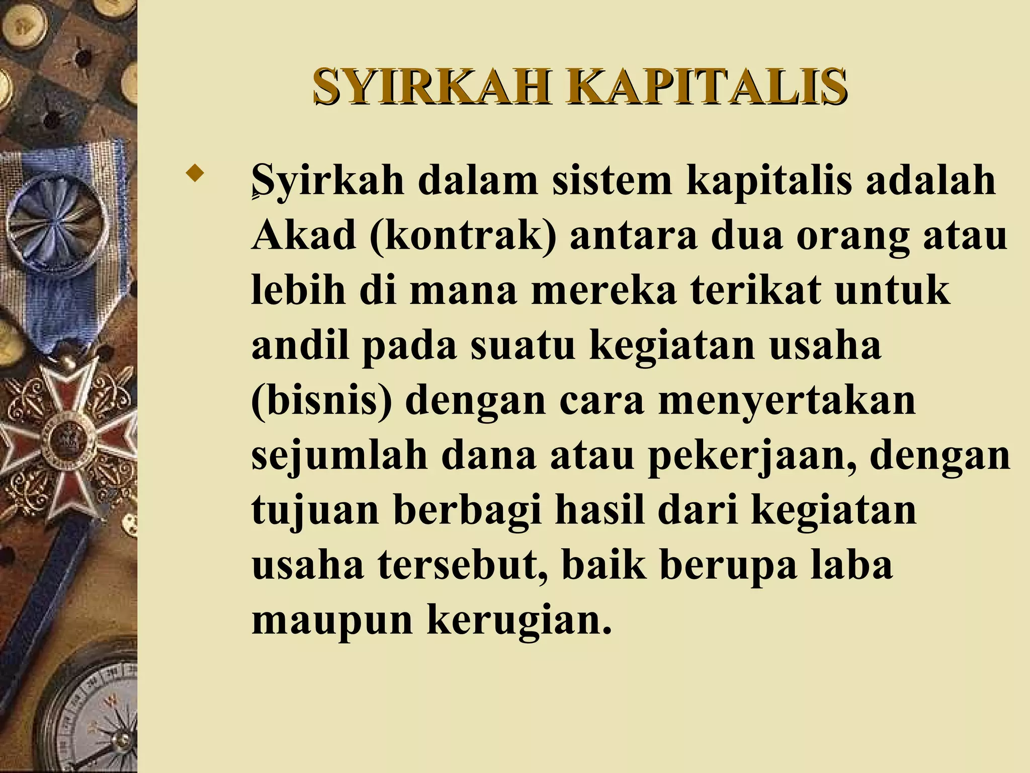 SYIRKAH KAPITALISSYIRKAH KAPITALIS
 ٍٍٍٍٍSyirkah dalam sistem kapitalis adalah
Akad (kontrak) antara dua orang atau
lebih di mana mereka terikat untuk
andil pada suatu kegiatan usaha
(bisnis) dengan cara menyertakan
sejumlah dana atau pekerjaan, dengan
tujuan berbagi hasil dari kegiatan
usaha tersebut, baik berupa laba
maupun kerugian.
 