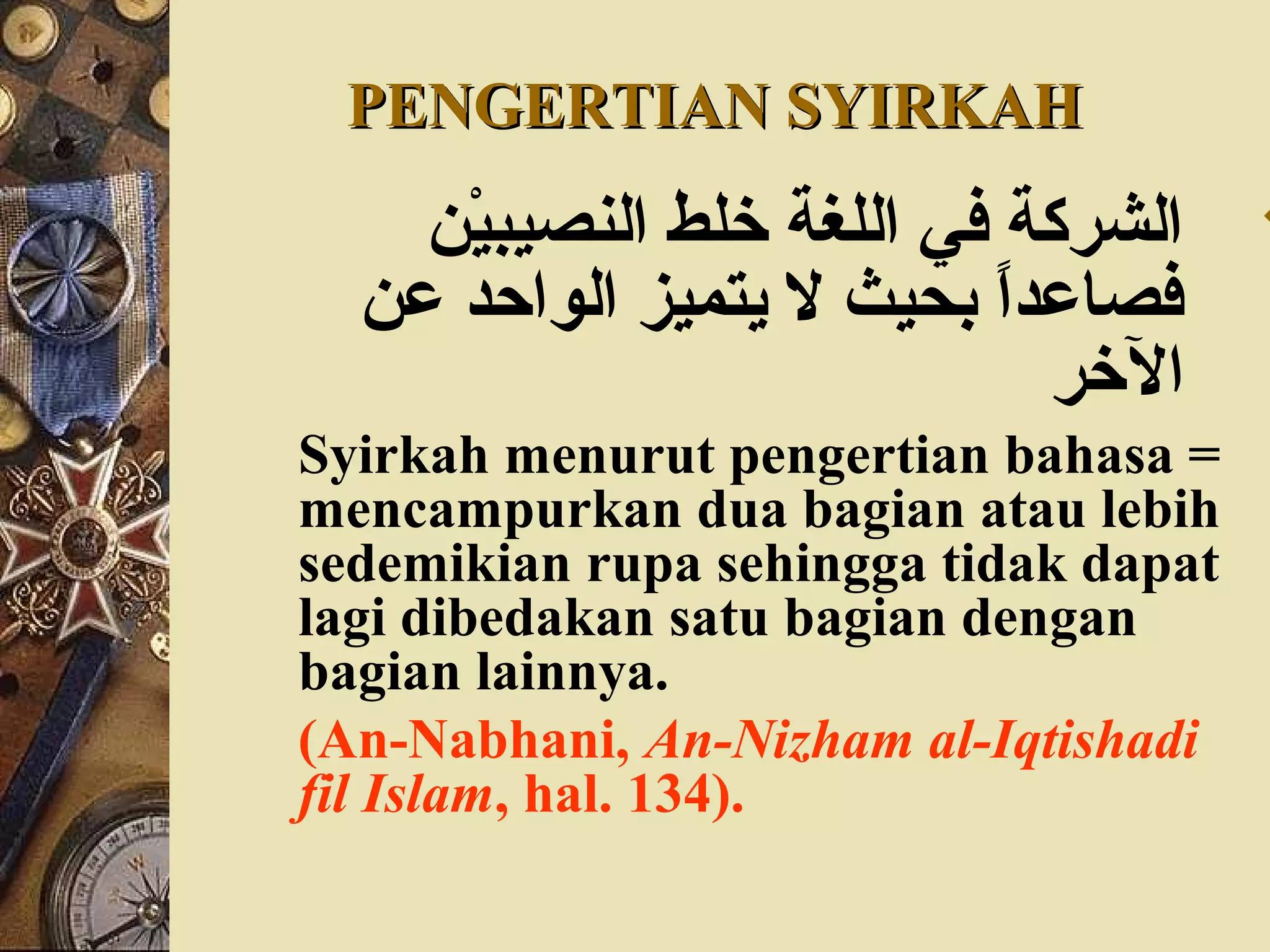 PENGERTIAN SYIRKAHPENGERTIAN SYIRKAH
‫ي ن‬ْ‫ن‬‫النصيب‬ ‫خلط‬ ‫اللغة‬ ‫في‬ ‫الشركة‬
‫ع ن‬ ‫الواحد‬ ‫يتميز‬ ‫ل‬ ‫بحيث‬ ‫ا‬ً ‫فصاعد‬
‫الخر‬
Syirkah menurut pengertian bahasa =
mencampurkan dua bagian atau lebih
sedemikian rupa sehingga tidak dapat
lagi dibedakan satu bagian dengan
bagian lainnya.
(An-Nabhani, An-Nizham al-Iqtishadi
fil Islam, hal. 134).
 