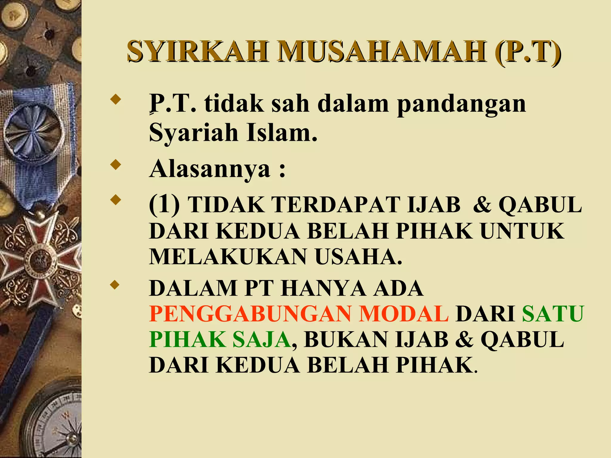 SYIRKAH MUSAHAMAH (P.T)SYIRKAH MUSAHAMAH (P.T)
 ٍٍٍٍٍP.T. tidak sah dalam pandangan
Syariah Islam.
 Alasannya :
 (1) TIDAK TERDAPAT IJAB & QABUL
DARI KEDUA BELAH PIHAK UNTUK
MELAKUKAN USAHA.
 DALAM PT HANYA ADA
PENGGABUNGAN MODAL DARI SATU
PIHAK SAJA, BUKAN IJAB & QABUL
DARI KEDUA BELAH PIHAK.
 