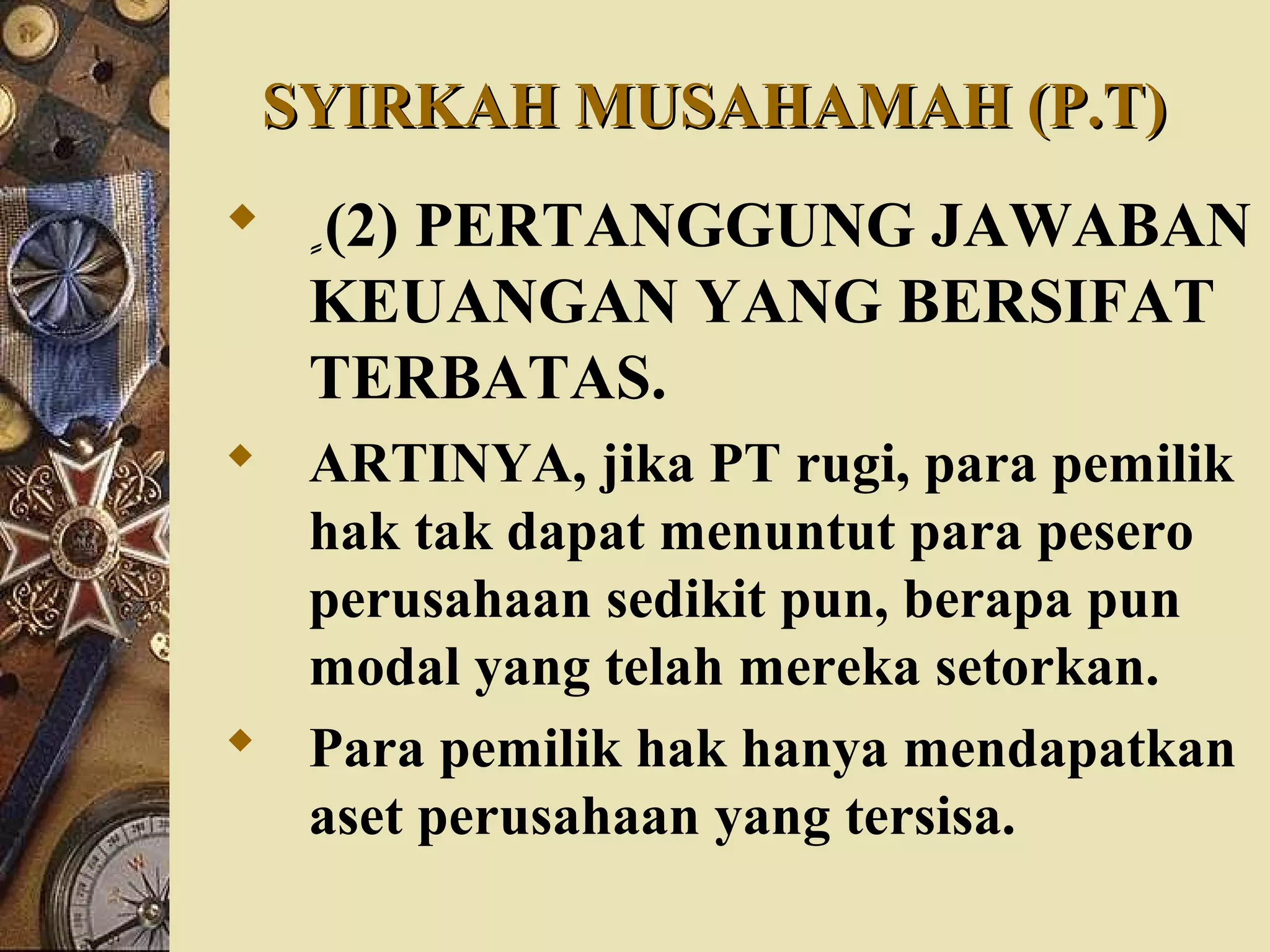 SYIRKAH MUSAHAMAH (P.T)SYIRKAH MUSAHAMAH (P.T)
 ٍٍٍٍٍ(2) PERTANGGUNG JAWABAN
KEUANGAN YANG BERSIFAT
TERBATAS.
 ARTINYA, jika PT rugi, para pemilik
hak tak dapat menuntut para pesero
perusahaan sedikit pun, berapa pun
modal yang telah mereka setorkan.
 Para pemilik hak hanya mendapatkan
aset perusahaan yang tersisa.
 