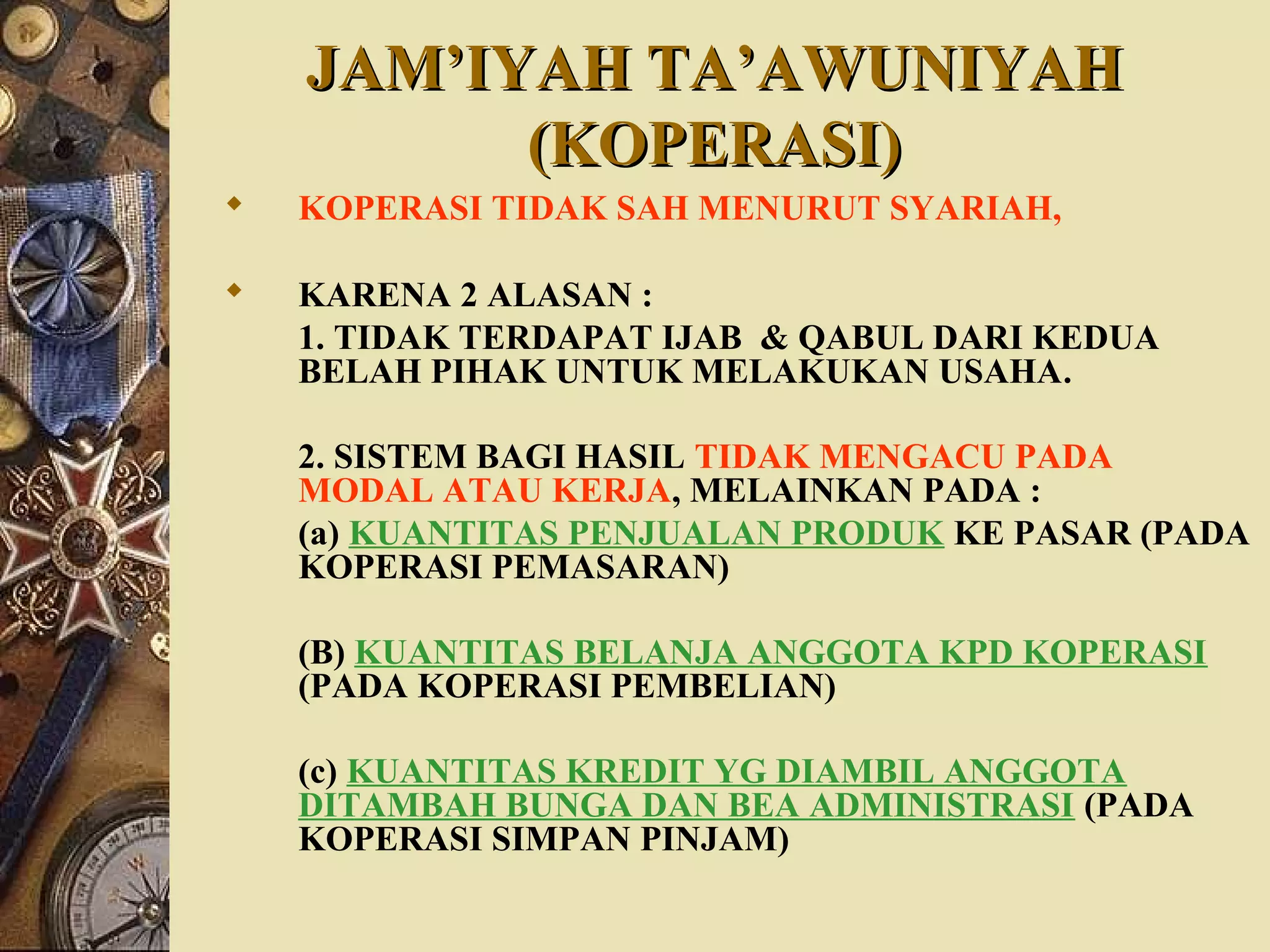 JAM’IYAH TA’AWUNIYAHJAM’IYAH TA’AWUNIYAH
(KOPERASI)(KOPERASI)
 KOPERASI TIDAK SAH MENURUT SYARIAH,
 KARENA 2 ALASAN :
1. TIDAK TERDAPAT IJAB & QABUL DARI KEDUA
BELAH PIHAK UNTUK MELAKUKAN USAHA.
2. SISTEM BAGI HASIL TIDAK MENGACU PADA
MODAL ATAU KERJA, MELAINKAN PADA :
(a) KUANTITAS PENJUALAN PRODUK KE PASAR (PADA
KOPERASI PEMASARAN)
(B) KUANTITAS BELANJA ANGGOTA KPD KOPERASI
(PADA KOPERASI PEMBELIAN)
(c) KUANTITAS KREDIT YG DIAMBIL ANGGOTA
DITAMBAH BUNGA DAN BEA ADMINISTRASI (PADA
KOPERASI SIMPAN PINJAM)
 