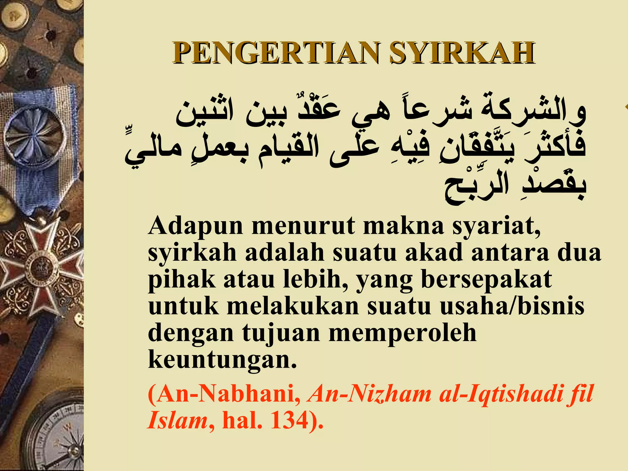 PENGERTIAN SYIRKAHPENGERTIAN SYIRKAH
‫اثني ن‬ ‫بي ن‬ ‫د‬ٌ ‫ب‬‫ق‬ْ‫ن‬ ‫ع‬َ‫ق‬ ‫هي‬ ‫ا‬ً ‫شرع‬ ‫والشركة‬
‫ي‬ٍّ ‫مال‬ ‫ل‬ٍ  ‫بعم‬ ‫القيام‬ ‫على‬ ‫ه‬ِ ‫ع‬ ‫ي‬ْ‫ن‬‫ف‬ِ ‫ع‬ ‫ن‬ِ ‫ع‬ ‫قا‬َ‫ق‬‫ف‬ِ ‫ع‬‫ت‬َّ‫ف‬‫ي‬َ‫ق‬ ‫ر‬َ‫ق‬ ‫ث‬َ‫ق‬‫فأك‬
‫ح‬ِ ‫ع‬ ‫ب‬ْ‫ن‬‫ر‬ِّ ‫ال‬ ‫د‬ِ ‫ع‬‫ص‬ْ‫ن‬ ‫ق‬َ‫ق‬‫ب‬
Adapun menurut makna syariat,
syirkah adalah suatu akad antara dua
pihak atau lebih, yang bersepakat
untuk melakukan suatu usaha/bisnis
dengan tujuan memperoleh
keuntungan.
(An-Nabhani, An-Nizham al-Iqtishadi fil
Islam, hal. 134).
 
