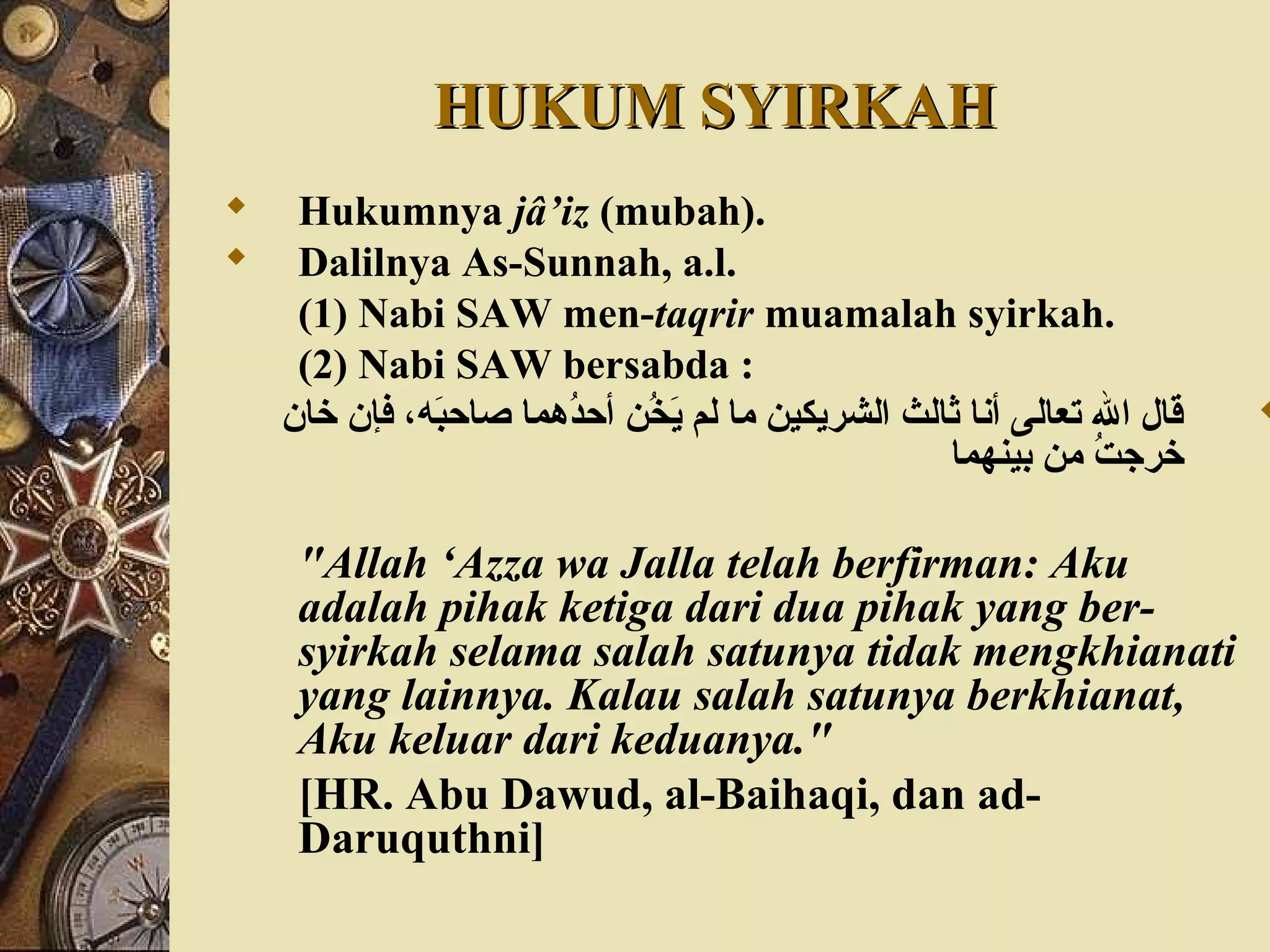 HUKUM SYIRKAHHUKUM SYIRKAH
 Hukumnya jâ’iz (mubah).
 Dalilnya As-Sunnah, a.l.
(1) Nabi SAW men-taqrir muamalah syirkah.
(2) Nabi SAW bersabda :
‫خان‬ ‫فإن‬ ،‫به‬َ‫ق‬‫صاح‬ ‫دهما‬ُ‫ه‬‫أح‬ ‫خ ن‬ُ‫ه‬ ‫ي‬َ‫ق‬ ‫لم‬ ‫ما‬ ‫الشريكي ن‬ ‫ثالث‬ ‫أنا‬ ‫تعالى‬ ‫ال‬ ‫قال‬
‫بينهما‬ ‫م ن‬ ‫ت‬ُ‫ه‬ ‫خرج‬
"Allah ‘Azza wa Jalla telah berfirman: Aku
adalah pihak ketiga dari dua pihak yang ber-
syirkah selama salah satunya tidak mengkhianati
yang lainnya. Kalau salah satunya berkhianat,
Aku keluar dari keduanya."
[HR. Abu Dawud, al-Baihaqi, dan ad-
Daruquthni]
 