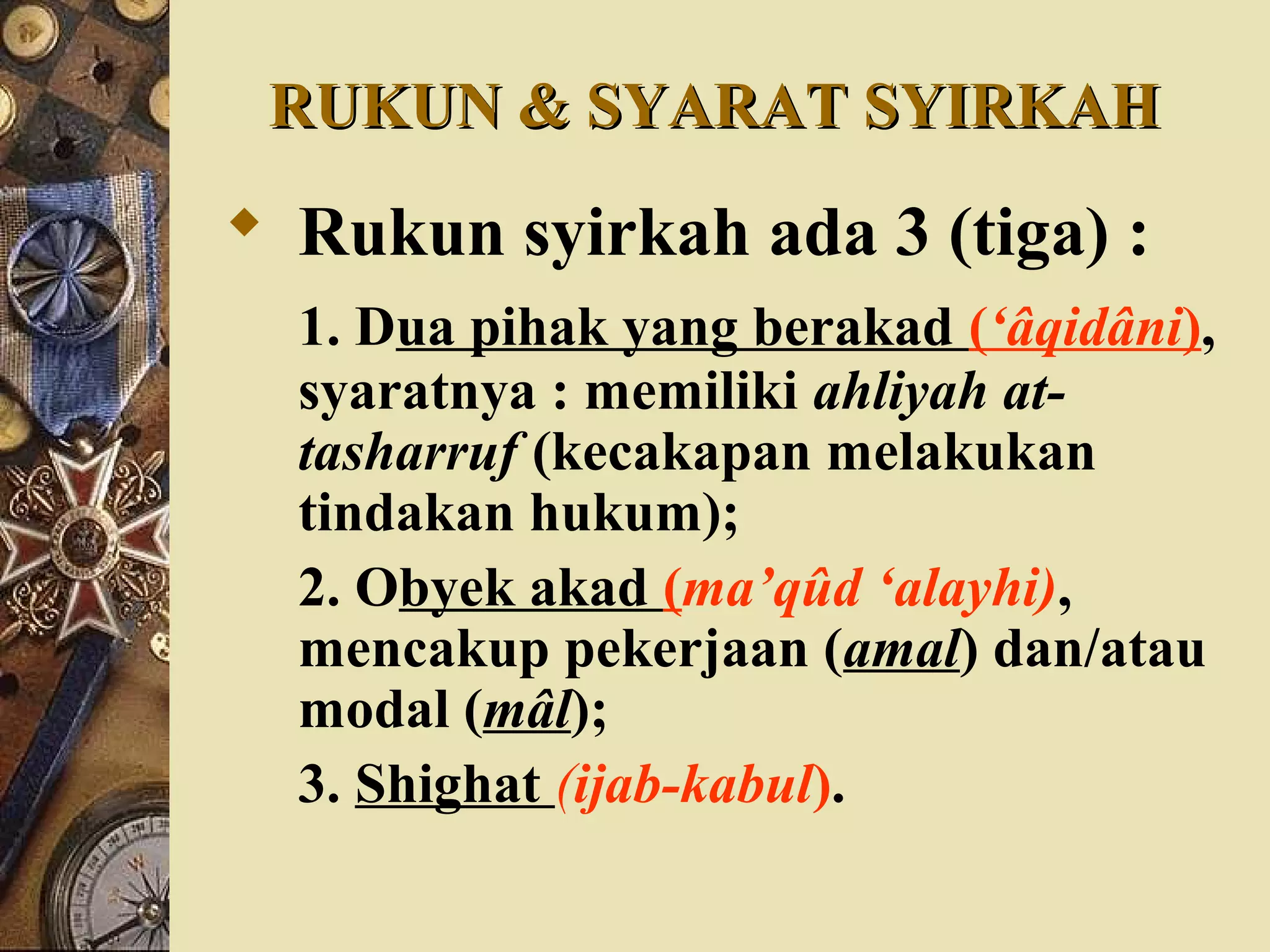 RUKUN & SYARAT SYIRKAHRUKUN & SYARAT SYIRKAH
 Rukun syirkah ada 3 (tiga) :
1. Dua pihak yang berakad (‘âqidâni),
syaratnya : memiliki ahliyah at-
tasharruf (kecakapan melakukan
tindakan hukum);
2. Obyek akad (ma’qûd ‘alayhi),
mencakup pekerjaan (amal) dan/atau
modal (mâl);
3. Shighat (ijab-kabul).
 