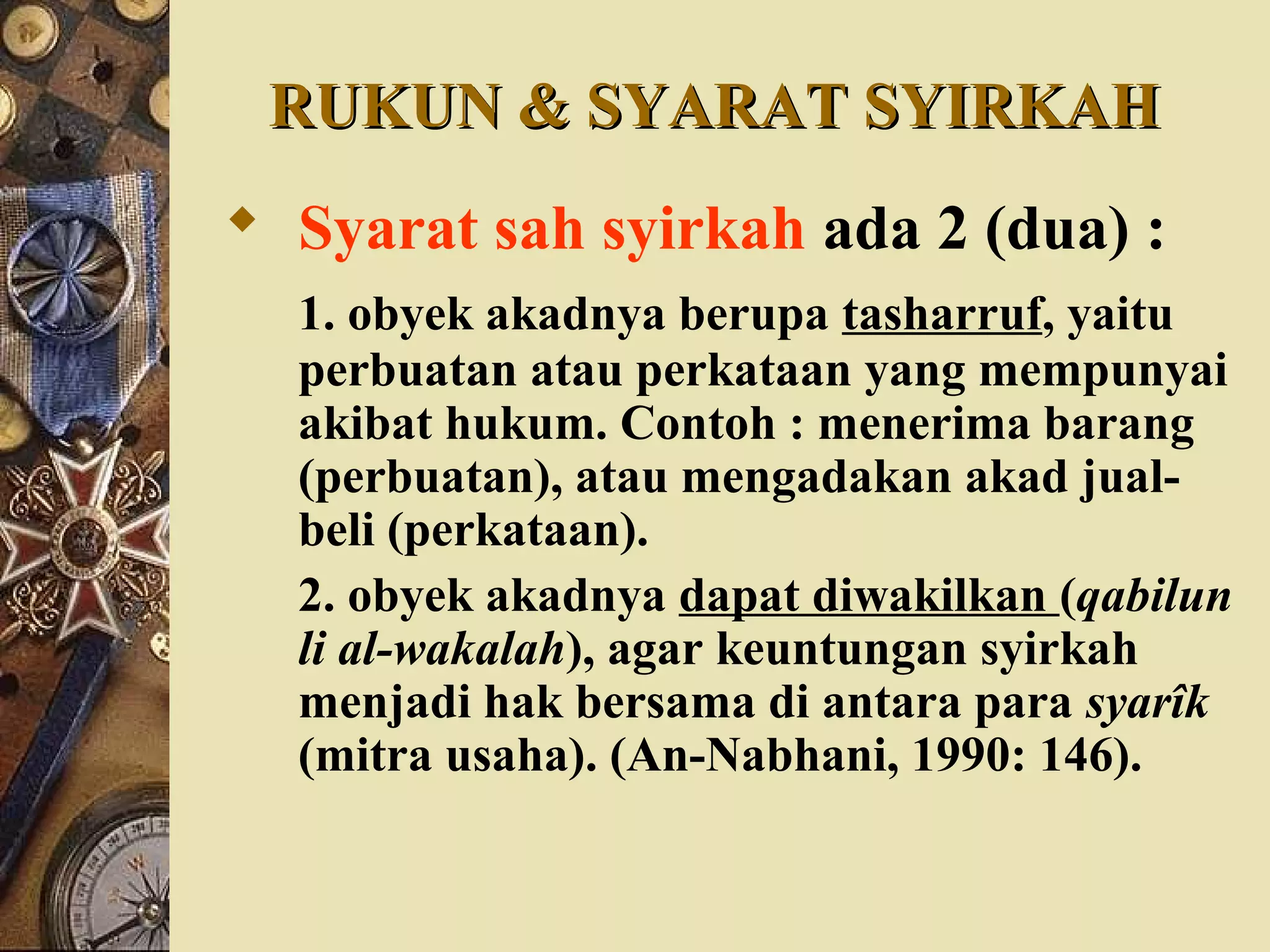 RUKUN & SYARAT SYIRKAHRUKUN & SYARAT SYIRKAH
 Syarat sah syirkah ada 2 (dua) :
1. obyek akadnya berupa tasharruf, yaitu
perbuatan atau perkataan yang mempunyai
akibat hukum. Contoh : menerima barang
(perbuatan), atau mengadakan akad jual-
beli (perkataan).
2. obyek akadnya dapat diwakilkan (qabilun
li al-wakalah), agar keuntungan syirkah
menjadi hak bersama di antara para syarîk
(mitra usaha). (An-Nabhani, 1990: 146).
 