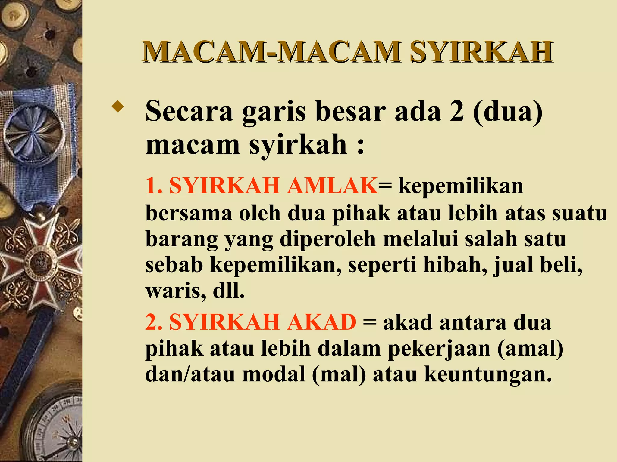 MACAM-MACAM SYIRKAHMACAM-MACAM SYIRKAH
 Secara garis besar ada 2 (dua)
macam syirkah :
1. SYIRKAH AMLAK= kepemilikan
bersama oleh dua pihak atau lebih atas suatu
barang yang diperoleh melalui salah satu
sebab kepemilikan, seperti hibah, jual beli,
waris, dll.
2. SYIRKAH AKAD = akad antara dua
pihak atau lebih dalam pekerjaan (amal)
dan/atau modal (mal) atau keuntungan.
 