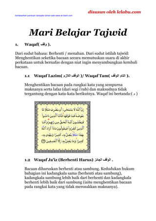 disusun oleh lelabu.com
berdasarkan panduan daripada laman web www.al-islam.com




             Mari Belajar Tajwid
1.       Waqaf( ‫.) وﻗﻒ‬

Dari sudut bahasa: Berhenti / menahan. Dari sudut istilah tajwid:
Menghentikan seketika bacaan secara memutuskan suara di akhir
perkataan untuk bernafas dengan niat ingin menyambungkan kembali
bacaan.

         1.1      Waqaf Lazim( ‫ /) اﻟﻮﻗﻒ اﻟﻼزم‬Waqaf Tam( ‫.) اﻟﺘﺎم اﻟﻮﻗﻒ‬

         Menghentikan bacaan pada rangkai kata yang sempurna
         maknanya serta lafaz (dari segi i'rab) dan maksudnya tidak
         tergantung dengan kata-kata berikutnya. Waqaf ini bertanda:( ‫) م‬




         1.2 Waqaf Ja'iz (Berhenti Harus) ‫. اﻟﻮﻗﻒ اﻟﺠﺎﺋﺰ‬

         Bacaan diharuskan berhenti atau sambung. Kedudukan hukum
         bahagian ini kadangkala sama (berhenti atau sambung),
         kadangkala sambung lebih baik dari berhenti dan kadangkala
         berhenti lebih baik dari sambung (iaitu menghentikan bacaan
         pada rangkai kata yang tidak merosakkan maknanya).




                                                          1
 