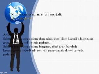 Dirumuskan secara matematis menjadi:
∑F= dv/dt = 0→
Artinya :
Sebuah benda yang sedang diam akan tetap diam kecuali ada resultan
gaya yang tidak nol bekerja padanya.
Sebuah benda yang sedang bergerak, tidak akan berubah
kecepatannya kecuali ada resultan gaya yang tidak nol bekerja
padanya.
 