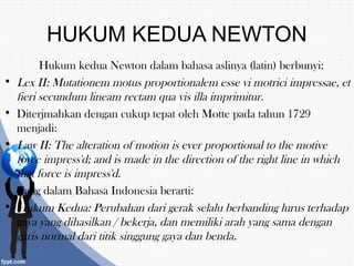 HUKUM KEDUA NEWTON
Hukum kedua Newton dalam bahasa aslinya (latin) berbunyi:
• Lex II: Mutationem motus proportionalem esse vi motrici impressae, et
fieri secundum lineam rectam qua vis illa imprimitur.
• Diterjmahkan dengan cukup tepat oleh Motte pada tahun 1729
menjadi:
• Law II: The alteration of motion is ever proportional to the motive
force impress'd; and is made in the direction of the right line in which
that force is impress'd.
• Yang dalam Bahasa Indonesia berarti:
• Hukum Kedua: Perubahan dari gerak selalu berbanding lurus terhadap
gaya yang dihasilkan / bekerja, dan memiliki arah yang sama dengan
garis normal dari titik singgung gaya dan benda.
 