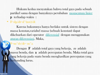 Hukum kedua menyatakan bahwa total gaya pada sebuah
partikel sama dengan banyaknya perubahan momentum linier
p terhadap waktu :
• F=dp/dt=d*(mv)/dt
Karena hukumnya hanya berlaku untuk sistem dengan
massa konstan,variabel massa (sebuah konstan) dapat
dikeluarkan dari operator diferensial dengan menggunakan 
aturan diferensiasi. Maka,
• F=m*dv/dt= m*a
Dengan F adalah total gaya yang bekerja, m adalah
massa benda, dan a adalah percepatan benda. Maka total gaya
yang bekerja pada suatu benda menghasilkan percepatan yang
berbanding lurus.
 