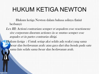 HUKUM KETIGA NEWTON
Hukum ketiga Newton dalam bahasa aslinya (latin)
berbunyi:
Lex III: Actioni contrariam semper et æqualem esse reactionem:
sive corporum duorum actiones in se mutuo semper esse
æquales et in partes contrarias dirigi.
Hukum ketiga : Untuk setiap aksi selalu ada reaksi yang sama
besar dan berlawanan arah: atau gaya dari dua benda pada satu
sama lain selalu sama besar dan berlawanan arah.
 