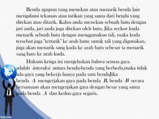 Benda apapun yang menekan atau menarik benda lain
mengalami tekanan atau tarikan yang sama dari benda yang
ditekan atau ditarik. Kalau anda menekan sebuah batu dengan
jari anda, jari anda juga ditekan oleh batu. Jika seekor kuda
menarik sebuah batu dengan menggunakan tali, maka kuda
tersebut juga "tertarik" ke arah batu: untuk tali yang digunakan,
juga akan menarik sang kuda ke arah batu sebesar ia menarik
sang batu ke arah kuda.
Hukum ketiga ini menjelaskan bahwa semua gaya
adalah interaksi antara benda-benda yang berbeda,maka tidak
ada gaya yang bekerja hanya pada satu bendaJika
benda A mengerjakan gaya pada benda B, benda B secara
bersamaan akan mengerjakan gaya dengan besar yang sama
pada benda A dan kedua gaya segaris.
 