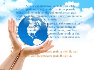 ∑Fa,b=-∑Fb,a
Dengan
Fa,b adalah gaya-gaya yang bekerja pada A oleh B, dan
Fb,a adalah gaya-gaya yang bekerja pada B oleh A.
Secara sederhananya, sebuah gaya selalu
bekerja pada sepasang benda, dan tidak pernah
hanya pada sebuah benda. Jadi untuk setiap gaya
selalu memiliki dua ujung. Setiap ujung gaya ini sama
kecuali arahnya yang berlawanan.
Atau sebuah ujung gaya adalah cerminan dari
ujung lainnyaSecara matematis, hukum ketiga ini
berupa persamaan vektor satu dimensi, yang bisa
dituliskan sebagai berikut. Asumsikan benda A dan
benda B memberikan gaya terhadap satu sama lain.
 