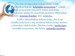 Newton menggunakan hukum ketiga untuk
menurunkan hukum kekekalan momentum,[21]
 namun
dengan pengamatan yang lebih dalam, kekekalan
momentum adalah ide yang lebih mendasar (diturunkan
melalui teorema Noether dari relativitas
 Galileo dibandingkan hukum ketiga, dan tetap
berlaku pada kasus yang membuat hukum ketiga newton
seakan-akan tidak berlaku. Misalnya ketika medan gaya
 memiliki momentum, dan dalam mekanika kuantum
 