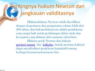 Pentingnya hukum Newton dan
jangkauan validitasnya
Hukum-hukum Newton sudah diverifikasi
dengan eksperimen dan pengamatan selama lebih dari
200 tahun, dan hukum-hukum ini adalah pendekatan
yang sangat baik untuk perhitungan dalam skala dan
kecepatan yang dialami oleh manusia sehari-hari.
Hukum gerak Newton dan hukum 
gravitasi umum dan kalkulus, (untuk pertama kalinya)
dapat memfasilitasi penjelasan kuantitatif tentang
berbagai fenomena-fenomena fisis.
 