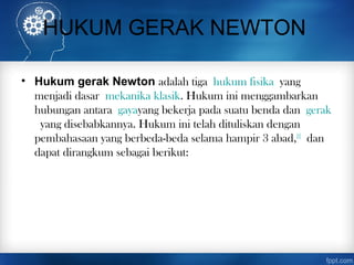 HUKUM GERAK NEWTON
• Hukum gerak Newton adalah tiga hukum fisika yang
menjadi dasar mekanika klasik. Hukum ini menggambarkan
hubungan antara gayayang bekerja pada suatu benda dan gerak
 yang disebabkannya. Hukum ini telah dituliskan dengan
pembahasaan yang berbeda-beda selama hampir 3 abad,[1]
 dan
dapat dirangkum sebagai berikut:
 