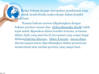 Ketiga hukum ini juga merupakan pendekatan yang
baik untuk benda-benda makroskopis dalam kondisi
sehari-hari.
Namun hukum newton (digabungkan dengan
hukum gravitasi umum dan elektrodinamika klasik) tidak
tepat untuk digunakan dalam kondisi tertentu, terutama
dalam skala yang amat kecil, kecepatan yang sangat tinggi
(dalamrelativitas khususs, faktor Lorentz, massa diam,
dan kecepatan harus diperhitungkan dalam perumusan
momentum) atau medan gravitasi yang sangat kuat.
 